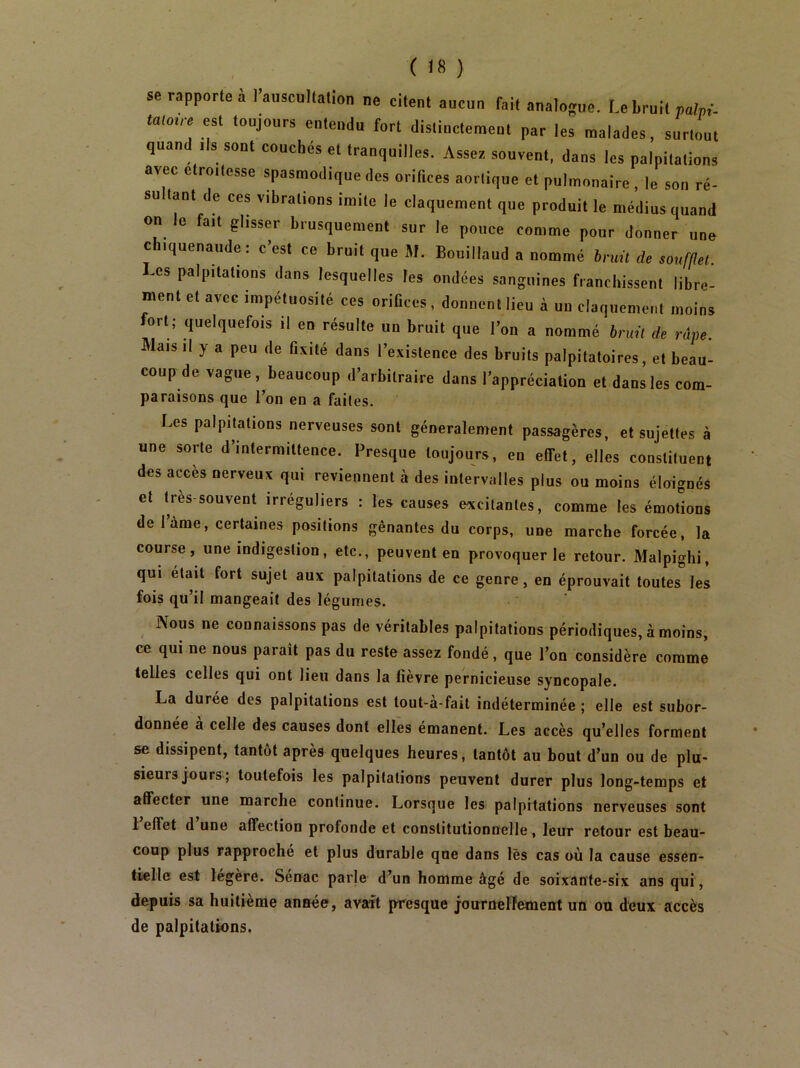 se rapporte à l’auscullalion ne citent aucun fait analogue. Le bruit paip.'- tatmre esi toujours entendu fort distinctement par les malades, surtout quand ils sont couches et tranquilles. Assez souvent, dans les palpitations avec etro.tesse spasmodique des orifices aortique et pulmonaire, le son ré- su tant de ces vibrations imite le claquement que produit le médius quand on le fait glisser brusquement sur le pouce comme pour donner une chiquenaude : c’est ce bruit que JI. Bouillaud a nommé bruit de soumet. Les palpitations dans lesquelles les ondées sanguines franchissent libre- ment et avec impétuosité ces oriCces, donnent lieu à un claquement moins ort; quelquefois il en résulte un bruit que l’on a nommé bruit de râpe. Mais il y a peu de fixité dans l’existence des bruits palpitatoires, et beau- coup de vague, beaucoup d’arbitraire dans l’appréciation et dans les com- paraisons que l’on en a faites. Les palpitations nerveuses sont généralement passagères, et sujettes à une sorte d’intermittence. Presque toujours, en effet, elles constituent des accès nerveux qui reviennent à des intervalles plus ou moins éloignés et Ires-souvent irréguliers : les causes excitantes, comme les émotions de 1 àme, certaines positions gênantes du corps, une marche forcée, la course, une indigestion, etc., peuvent en provoquer le retour. Malpighi, qui était fort sujet aux palpitations de ce genre, en éprouvait toutes les fois qu’il mangeait des légumes. Nous ne connaissons pas de véritables palpitations périodiques, à moins, ce qui ne nous paraît pas du reste assez fondé, que l’on considère comme telles celles qui ont lieu dans la fièvre pernicieuse syncopale. La durée des palpitations est tout-à-fait indéterminée ; elle est subor- donnée à celle des causes dont elles émanent. Les accès qu’elles forment se dissipent, tantôt après quelques heures, tantôt au bout d’un ou de plu- sieurs jours; toutefois les palpitations peuvent durer plus long-temps et affecter une marche continue. Lorsque les palpitations nerveuses sont l’effet d’une affection profonde et constitutionnelle, leur retour est beau- coup plus rapproché et plus durable que dans lès cas où la cause essen- tielle est legere. Senac parle d’un homme âgé de soixante-six ans qui, depuis sa huitième année, avait presque jouroelFement un ou deux accès de palpitations.