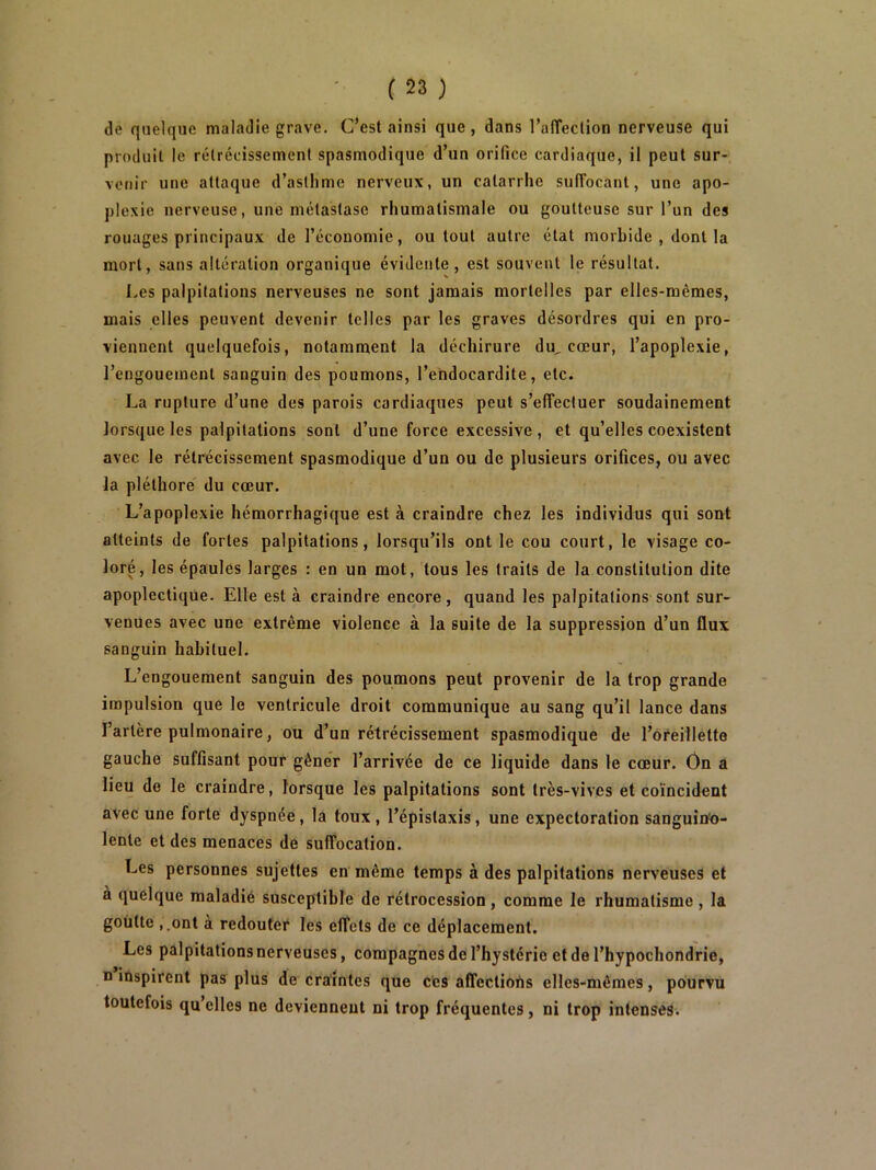 de quelque maladie grave. C’est ainsi que, dans l’alTeclion nerveuse qui produit le rétrécissement spasmodique d’un orifice cardiaque, il peut sur- venir une attaque d’asthme nerveux, un catarrhe sulîocant, une apo- plexie nerveuse, une métastase rhumatismale ou goutteuse sur l’un des rouages principaux de l’économie, ou tout autre état morbide , dont la mort, sans altération organique évidente, est souvent le résultat. Les palpitations nerveuses ne sont jamais mortelles par elles-mêmes, mais elles peuvent devenir telles par les graves désordres qui en pro- viennent quelquefois, notamment la déchirure du, cœur, l’apoplexie, l’engouement sanguin des poumons, l’endocardite, etc. La rupture d’une des parois cardiaques peut s’effectuer soudainement lorsque les palpitations sont d’une force excessive , et qu’elles coexistent avec le rétrécissement spasmodique d’un ou de plusieurs orifices, ou avec la pléthore du cœur. L’apoplexie hémorrhagique est à craindre chez les individus qui sont atteints de fortes palpitations, lorsqu’ils ont le cou court, le visage co- loré, les épaules larges : en un mot, tous les traits de la constitution dite apoplectique. Elle est à craindre encore, quand les palpitations sont sur- venues avec une extrême violence à la suite de la suppression d’un flux sanguin habituel. L’engouement sanguin des poumons peut provenir de la trop grande impulsion que le ventricule droit communique au sang qu’il lance dans l’artère pulmonaire, ou d’un rétrécissement spasmodique de l’oreillette gauche suffisant pour gêner l’arrivée de ce liquide dans le cœur. Ôn a lieu de le craindre, lorsque les palpitations sont très-vives et coïncident avec une forte dyspnée, la toux , l’épistaxis, une expectoration sanguin'o- lente et des menaces de suffocation. Les personnes sujettes en même temps à des palpitations nerveuses et à quelque raaladié susceptible de rétrocession, comme le rhumatisme , la goutte ,.ont a redouter les effets de ce déplacement. Les palpitations nerveuses, compagnes de l’hystérie et de l’hypochondrie, B inspirent pas plus de craintes que c'es affections elles-mêmes, pourvu toutefois qu’elles ne deviennent ni trop fréquentes, ni trop intenses.