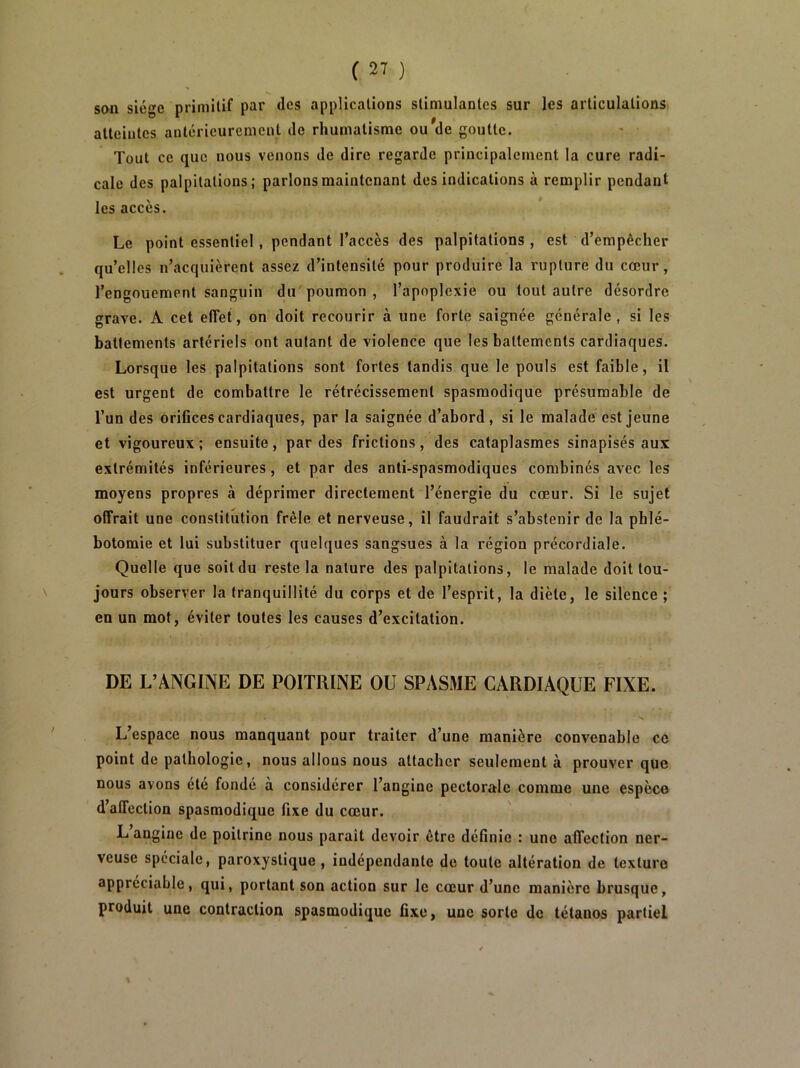 son siège primitif par des applications stimulantes sur les articulations atteintes antérieurement de rhumatisme ou^de goutte. Tout ce que nous venons de dire regarde principalement la cure radi- cale des palpitations; parlons maintenant des indications à remplir pendant les accès. Le point essentiel, pendant l’accès des palpitations, est d’empêcher qu’elles n’acquièrent assez d’intensité pour produire la rupture du cœur, l’engouement sanguin du poumon , l’apoplexie ou tout autre désordre grave. A cet effet, on doit recourir à une forte saignée générale, si les battements artériels ont autant de violence que les battements cardiaques. Lorsque les palpitations sont fortes tandis que le pouls est faible, il est urgent de combattre le rétrécissement spasmodique présumable de l’un des oriOces cardiaques, par la saignée d’abord, si le malade est jeune et vigoureux; ensuite, par des frictions, des cataplasmes sinapisés aux extrémités inférieures, et par des anti-spasmodiques combinés avec les moyens propres à déprimer directement l’énergie du cœur. Si le sujet offrait une constitution frêle et nerveuse, il faudrait s’abstenir de la phlé- botomie et lui substituer quelques sangsues à la région précordiale. Quelle que soit du reste la nature des palpitations, le malade doit tou- jours observer la tranquillité du corps et de l’esprit, la diète, le silence ; en un mot, éviter toutes les causes d’excitation. DE L’ANGINE DE POITRINE OU SPASME CARDIAQUE FIXE. L’espace nous manquant pour traiter d’une manière convenable ce point de pathologie, nous allons nous attacher seulement à prouver que nous avons été fondé à considérer l’angine pectorale comme une espèce d’affection spasmodique fixe du cœur. L’angine de poitrine nous parait devoir être définie : une affection ner- veuse spéciale, paroxystique, indépendante de toute altération de texture appréciable, qui, portant son action sur le cœur d’une manière brusque, produit une contraction spasmodique fixe, une sorte de tétanos partiel