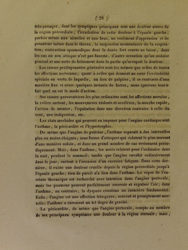 ) r28) très-passager, dont les sympt<!^mes principaux sont une douleur atroce de la région précordiale, l’irradiation de cette douleur à l’épaule gauche, parfois même aux aisselles et aux bras, un sentiment d’oppression et de pesanteur même dans le thorax , la suspension momentanée de la respira- tion; contraction spasmodique dont la durée fort courte ne laisse, dans les cas où son attaque n’est pas funeste, d’autre sensation qu’un malaise général et une sorte de brisement dans la partie qu’occupait la douleur. Les causes prédisposantes générales sont les mêmes que celles de toutes les affections nerveuses; quant à celles qui donnent au cœur l’excitabilité spéciale en vertu de laquelle , au lieu de palpiter, il se contracte d’une, manière fixe et cesse quelques instants de battre, nous ignorons tout-à- fait quel en est le mode d’action. Ses causes provocatrices les plus ordinaires sont les affections morales, la colère surtout, les mouvements violents et accélérés, la marche rapide, l’action de monter, l’équitation dans une direction contraire à celle du vent, une indigestion, etc. Les états morbides qui peuvent en imposer pour l’angine cardiaque sont l’asthme , la péricardite et l’hypertrophie. De même que l’angine de poitrine , l’asthme reparaît à des intervalles plus ou moins éloignés, sous forme d’attaques qui éclatent le plus souvent d’une manière subite, et dans un grand nombre de cas reviennent pério- diquement. Mais, dans l’asthme, les accès éclatent pour l’ordinaire dans la nuit, pendant le sommeil; tandis que l’angine envahit ordinairement dans le jour, surtout à l’occasion d’un exercice fatigant. Dans cette der- nière, il existe une douleur cruelle depuis la région précordiale jusqu’à l’épâule gauche; rien de pareil n’a lieu dans l’asthme. Le repos de l’en- ceinte thoracique est recherché avec intention dans 1 angine pectorale, mais les poumons peuvent parfaitement recevoir et expulser l’air; dans ^ l’asthme, au contraire, la dyspnée constitue un caractère fondamental. Enfln , l’angine est une affection très-grave, souvent et promptement mor- telle; l’asthme a rarement un tel degré de gravité. , La péricardite, de même que l’angine pectorale, compte au nombre de ses principaux symptômes une douleur à la région sternale ; mais,