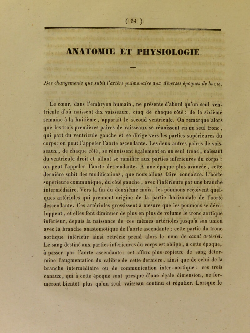 ANATOMIE ET PHYSIOLOGIE Des changements que subit Vartère pulmonaire aux diverses époques de la vie. Le cœur, dans l’erabryon humain, ne présente d’abord qu’un seul ven- tricule d’où naissent dix vaisseaux, cinq de chaque côté : de la sixième semaine à la huitième, apparaît le second ventricule. On remarque alors que les trois premières paires de vaisseaux se réunissent en un seul tronc , qui part du ventricule gauche et se dirige vers les parties supérieures du corps : on peut l’appeler l’aorte ascendante. Les deux autres paires de vais- seaux , de chaque côté , se réunissent également en un seul tronc , naissant du ventricule droit et allant se ramifier aux parties inférieures du corps î on peut l’appeler l’aorte descendante. A une époque plus avancée, celte dernière subit des modifications, que nous allons faire connaître. L’aorte supérieure communique, du côté gauche , avec l’inférieure par une branche intermédiaire. Vers la fin du deuxième mois, les poumons reçoivent quel- ques artérioles qui prennent origine de la partie horizontale de l’aorlè descendante. Ces artérioles grossissent à mesure que les poumons se déve- loppent , et elles font diminuer de plus en plus de volume le tronc aortique inférieur, depuis la naissance de ces mêmes artérioles jusqu’à son union avec la branche anastomotique de l’aorte ascendante ; cette partie du tronc aortique inférieur ainsi rétrécie prend alors le nom de canal artériel. Le sang destiné aux parties inférieures du corps est obligé , à cette époque, à passer par l’aorte ascendante; cet afflux plus copieux de sang déter- mine l’augmentation du calibre de cette dernière, ainsi que de celui de la branche intermédiaire ou de communication inter-aortique : ces trois canaux, qui à cette époque sont presque d’une égale dimension, ne for- meront bientôt plus qu’un seul vaisseau continu et régulier. Lorsque le