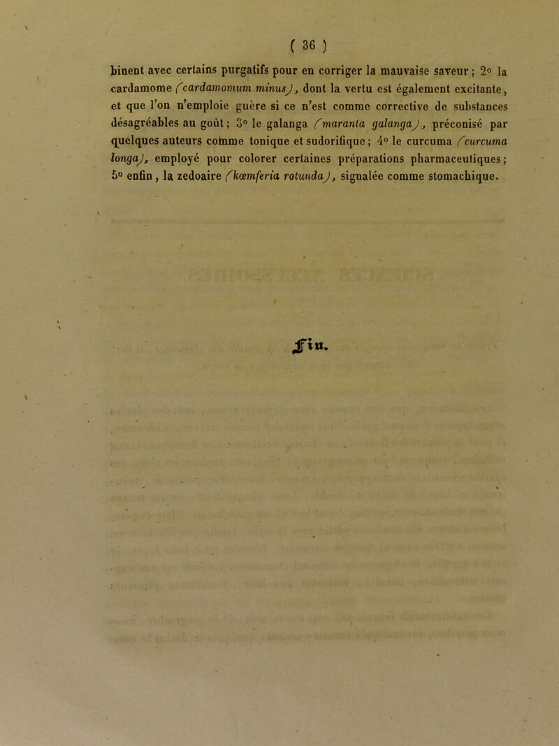 / C 36 ) binent avec certains purgatifs pour en corriger la mauvaise saveur ; 2® la cardamome (cardamomum minusjj dont la vertu est également excitante, et que l’on n’emploie guère si ce n’est comme corrective de substances désagréables au goût ; 3® le galanga maranla galangaJ ^ préconisé par quelques auteurs comme tonique et sudorifique ; 4® le curcuma f curcuma longajj employé pour colorer certaines préparations pharmaceutiques; 5® enfin, la zedoaire {^kœmferia rolmdaj, signalée comme stomachique.