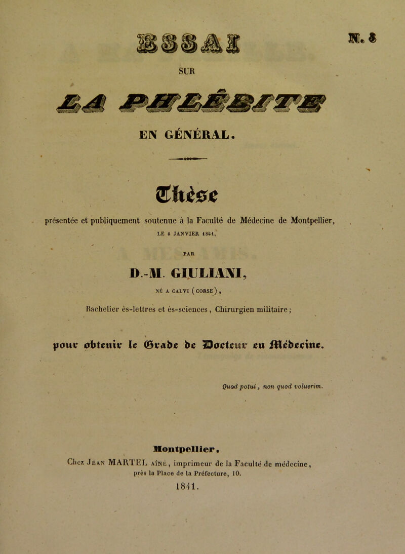 présentée et publiquement soutenue à la Faculté de Médecine de Montpellier, LE 6 JANVIER 1841, FAR D -M. GIULIAMI, NÉ A CALVI ( corse) , Bachelier ès-lettres et ès-sciences, Chirurgien militaire ; t |iour le be TDoctcuv en i^lébeeine. Quod potui, non quod voluerim. Montpellier, Cher- Jean MARTLIj aîné, imprimeur de la Faculté de médecine, près la Place de la Préfecture, 10. 18^11.