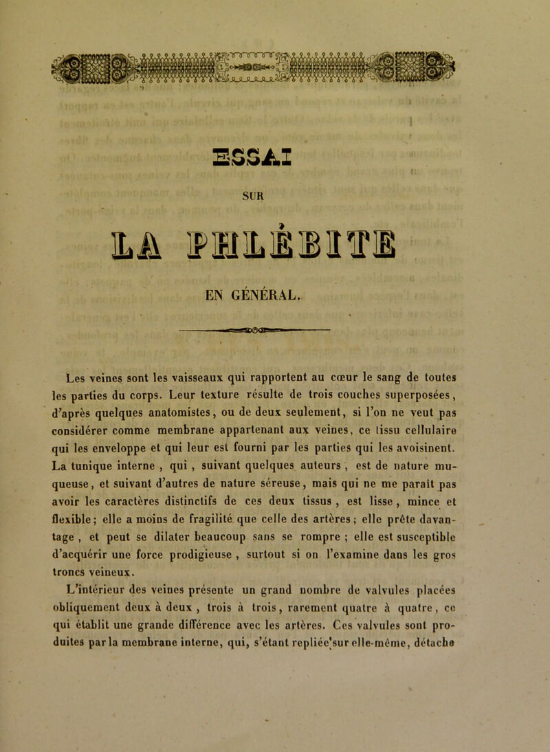 BZZJLl SUR ILA IFmiLMIlTO EN GENERAL,, Les veines sont les vaisseaux qui rapportent au cœur le sang de toutes les parties du corps. Leur texture résulte de trois couches superposées, d’après quelques anatomistes, ou de deux seulement, si l’on ne veut pas considérer comme membrane appartenant aux veines, ce tissu cellulaire qui les enveloppe et qui leur est fourni par les parties qui les avoisinent. La tunique interne , qui , suivant quelques auteurs , est de nature mu- queuse, et suivant d’autres de nature séreuse, mais qui ne me paraît pas avoir les caractères distinctifs de ces deux tissus , est lisse, mince et flexible; elle a moins de fragilité,que celle des artères; elle prête davan- tage , et peut se dilater beaucoup sans se rompre ; elle est susceptible d’acquérir une force prodigieuse , surtout si on l’examine dans les gros troncs veineux. L’intérieur des veines présente un grand nombre de valvules placées obliquement deux à deux , trois à trois, rarement quatre à quatre, en qui établit une grande différence avec les artères. Ces valvules sont pro- duites parla membrane interne, qui, s’étant repliée|surelle-même, détache