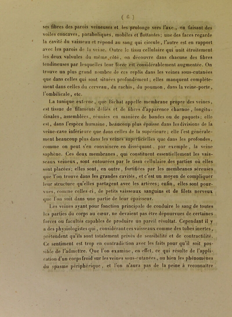 sfts fibres des parois veineuses et les prolonge vers l’axe , en faisant des voiles concaves, paraboliques, mobiles et flottantes; une des faces regarde la cavité du vaisseau et répond au sang qui circule, l’autre est en rapport avec les parois de la veine, (^utre le tissu cellulaire qui unit étroitement les deux valvules du même,côté, on découvre dans chacune des fibres tendineuses par lesquelles leur force est considérablement augmentée. On trouve un plus grand nombre de ces replis dans les veines sous-cutanées que dans celles qui sont situées profondément; elles manquent complète- ment dans celles du cerveau, du rachis, du poumon, dans la veine-porte, l’ombilicale, etc. La tunique externe, (juc Bichat appelle membrane propre des veines, est tissue de filaments déliés et de libres d’apparence charnue, longitu- dinales, assemblées, réunies en manière de bandes ou de paquets; elle est, dans l’espèce hutnaine, beaucoup plus épaisse dans les divisions de la veine-cave inférieure que dans celles de la supérieure; elle l’est générale- ment beaucoup plus dans les veines superficielles que dans les profondes, comme on peut s’en convaincre en disséquant , par exemple , la veine saphène. Ces deux membranes, qui'constituent essentiellement les vais- seaux veineux, sont entourées par le tissu cellulaire des parties où elles sont placées; elles sont, en outre, fortifiées par les membranes séreuses (jue l’on trouve dans les grandes cavités, et c’est un moyen de compliquer leur structure qu’elles partagent avec les artères; enfin, elles sont pour- vues, comme celles-ci, de petits vaisseaux sanguins et de filets nerveux (jue l’on suit dans une partie de leur épaisseur. Les veines ayant pour fonction principale de conduire le sang de toutes les parties du corps au cœur, ne devaient pas être dépourvues de certaines forces ou facultés capables de produire un pareil résultat. Cependant il y u des physiologistes qui, considérant ces vaisseaux comme des tubes inertes, prétendent qu’ils sont totalement privés de sensibilité et de contractilité, (ie sentiment est trop en contradiction avec les faits pour qu’il soit pos- sible de l’admettre. Que l’on examine, en effet, ce qui résulte de l’appli- cation d’un corpsfroid sur les veines sous-cutanées, ou bien les phénomènes du .spasme périphérique , et l’on n’aura pas de la peine à reconnaître