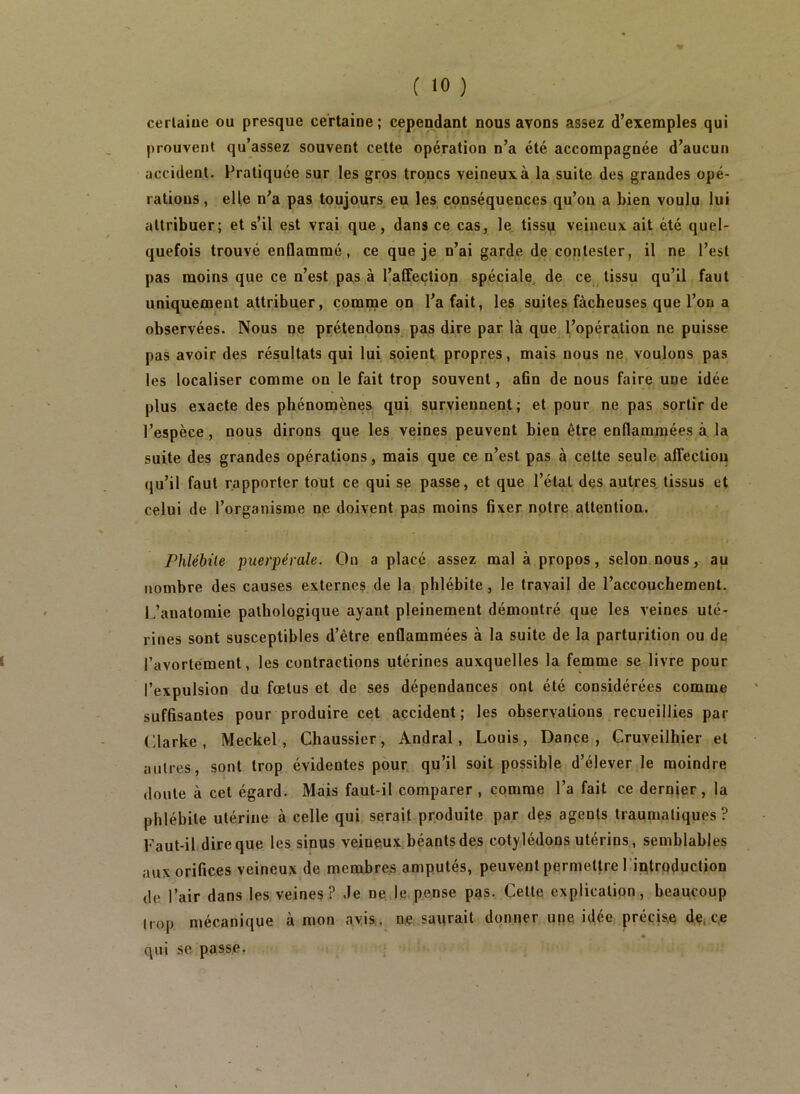 cerlaiue ou presque ce'rtaiue ; cependant nous avons assez d’exemples qui prouvent qu’assez souvent celte opération n’a été accompagnée d’aucun accident. Pratiquée sur les gros troncs veineux à la suite des grandes opé- rations, elle n’a pas toujours eu les conséquences qu’ou a bien voulu lui attribuer; et s’il est vrai que, dans ce cas, le tissu veineux ait été quel- quefois trouvé enflammé, ce que je n’ai garde de contester, il ne l’est pas moins que ce n’est pas à l’affection spéciale^ de ce tissu qu’il faut uniquement attribuer, comme on l’a fait, les suites fâcheuses que l’on a observées. Nous ne prétendons pas dire par là que Popération ne puisse pas avoir des résultats qui lui soient propres, mais nous ne voulons pas les localiser comme on le fait trop souvent, afln de nous faire une idée plus exacte des phénomènes qui surviennent; et pour ne pas sortir de l’espèce, nous dirons que les veines peuvent bien être enflammées à la suite des grandes opérations, mais que ce n’est pas à celte seule affection qu’il faut rapporter tout ce qui se passe, et que l’état des autres tissus et celui de l’organisme ne doivent pas moins fixer notre attention. Phlébite puerpérale. On a placé assez mal à propos, selon nous, au nombre des causes externes de la phlébite, le travail de l’accouchement. iPanatomie pathologique ayant pleinement démontré que les veines uté- rines sont susceptibles d’être enflammées à la suite de la parturition ou de l’avortement, les contractions utérines auxquelles la femme se livre pour l’expulsion du fœtus et de ses dépendances ont été considérées comme sufûsantes pour produire cet accident; les observations recueillies par Clarke, Meckel, Chaussier, Andral, Louis, Dance, Gruveilhier et autres, sont trop évidentes pour qu’il soit possible d’élever le moindre doute à cet égard. Mais faut-il comparer , comme l’a fait ce dernjer, la phlébite utérine à celle qui serait produite par des agents traumatiques ? Faut-il dire que les sinus veineux béants des cotylédons utérins, semblables aux orifices veineux de membres amputés, peuvent permettre l 'introduction de l’air dans les veines? de ne le.pense pas. Cette explication, beaucoup liop mécanique à mon avis, ne saurait donner une idée précise de^ce qui SC passe.