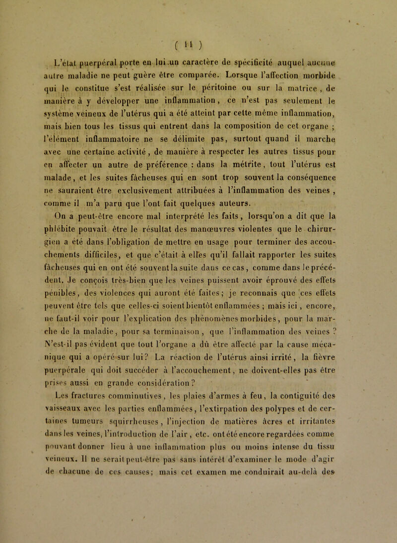 L’état puerpéral porte en lui .un caractère de spécificité auquel aucune autre maladie ne peut guère être comparée. Lorsque l’affection morbide qui le constitue s’est réalisée sur le péritoine ou sur la matrice , de manière à y développer une inflammation, ce n’est pas seulement le système veineux de l’utérus qui a été atteint par celte même inflammation, mais bien tous les tissus qui entrent dans la composition de cet organe ; l’élément inflammatoire ne se délimite pas, surtout quand il marche avec une certaine activité, de manière à respecter les autres tissus pour en affecter un autre de préférence : dans la mélrite, tout l’utérus est malade, et les suites fâcheuses qui en sont trop souvent la conséquence ne sauraient être exclusivement attribuées à l’inflammation des veines , comme il m’a paru que l’ont fait quelques auteurs. On a peut-être encore mal interprété les faits, lorsqu’on a dit que la phlébite pouvait être le résultat des manœuvres violentes que le chirur- gien a été dans l’obligation de mettre en usage pour terminer des accou- chements difficiles, et que c’était à elles qu’il fallait rapporter les suites fâcheuses qui en ont été souvent la suite dans ce cas, comme dans le précé- dent. Je conçois très-bien que les veines puissent avoir éprouvé des effets pénibles, des violences qui auront été faites; je reconnais que 'ces ell'ets peuvent être tels que celles-ci soient bientôt enflammées ; mais ici, encore, ne faut-il voir pour l’explication des phénomènes morbides, pour la mar- che de la maladie, pour sa terminaison , que l’inflammation des veines ? N’cst-il pas évident que tout l’organe a dû être affecté par la cause méca- nique qui a opéré sur lui? La réaction de l’utérus ainsi irrité, la fièvre puerpérale qui doit succéder à l’accouchement, ne doivent-elles pas être prises aussi en grande considération? Les fractures comminutives, les plaies d’armes à feu, la contiguïté des vaisseaux avec les parties enflammées, l’extirpation des polypes et de cer- taines tumeurs squirrheuses , l’injection de matières âcres et irritantes dans les veines, l’introduction de l’air, etc. ont été encore regardées comme pouvant donner lieu à une inllanunation plus ou moins intense du tissu veineux. 11 ne serait peut-être pas sans intérêt d’examiner le mode d’agir de chacune de ces causes; mais cet examen me conduirait au-delà des>