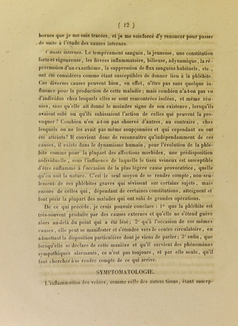 bornes que je me suis tracées, et je me vois forcé d’y renoncer pour passer »(le suite à l’étude des causes internes. Causes internes. Le tempérament sanguin, la jeunesse, une constitution forte et vigoureuse, les ûèvres inflammatoire, bilieuse, adynamique, la ré- percussion d’un exanthème, la suppression de flux sanguins habituels, etc., ont été considérés comme étant susceptibles de donner lieu à la phlébite. Ces diverses causes peuvent bien, en effet, n’ètre pas sans quelque in- fluence pour la production de cette maladie; mais combien n’a-t-on pas vu d’individus chez lesquels elles se sont rencontrées isolées, et même réu- nies, sans qu’elle ait donné le moindre signe de son existence, lorsqu’ils avaient subi ou qu’ils subissaient l’action de celles qui peuvent la pro- voquer V Combien n’en a-t-on pas observé d’autres, au contraire , chez lesquels, on ne les avait pas même soupçonnées et qui cependant en ont été atteints? Il convient donc de reconnaître qu’indépendamment de ces causes, il existe dans le dynamisme humain , pour l’évolution de la phlé- bite comme pour la plupart des affections morbides, une prédisposition individuelle ,, sous l’influence de laquelle le tissu veineux est susceptible d’être enflammé à l’occasion de la plus légère cause provocatrice, quelle qu’en soit la nature. C’est le seul moyen de se rendre compte, non-seu- lement'de ces phlébites graves qui sévissent sur certains sujets, mais encore de celles qui, dépendant de certaines constitutions, atteignent et font périr la plupart des malades qui ont subi de grandes opérations. De ce qui précède, je crois pouvoir conclure : 1° que la phlébite est très-souvent produite par des causes externes et qu’elle ne s’étend guère alors au-delà du point qui a été lésé; 2“ qu’à l’occasion de ces mêmes causes, elle peut se manifester et s’étendre vers Je centre circulatoire, en admettant la disposition particulière dont je viens de parler; 3“ enfin , que lorsqu’elle se déclare de cette manière et qu’il survient des phénomènes synjpatbiques alarmants, ce n’est pas toujours , et par elle seule, qu’il faut chercher à se rendre compte de ce qui arrive. SYMPTOMATOLOGIE. L’inflammation des veines, comme celle des autres tissus, étant suscep-