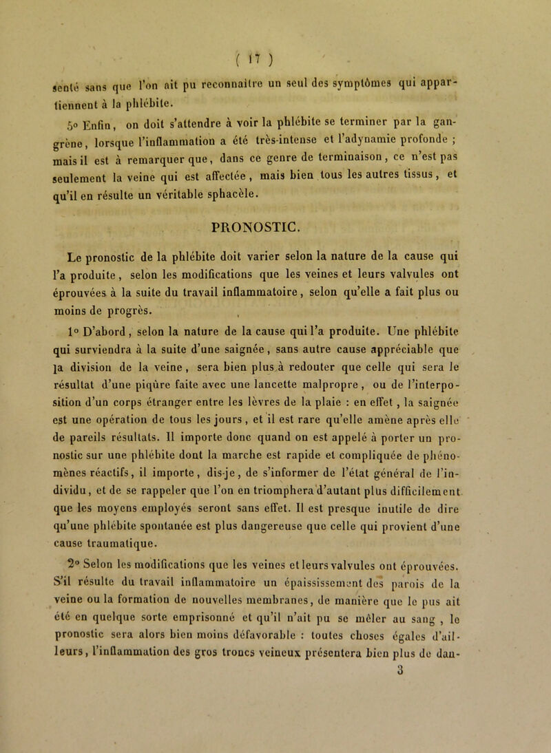 senlé sans que l’on ait pu reconnallre un seul des symptômes qui appar- tiennent à la phlébite. 5» Enfin, on doit s’attendre à voir la phlébite se terminer par la gan- grène , lorsque l’inflammation a été très-intense et l’adynamie profonde ; mais il est à remarquer que, dans ce genre de terminaison, ce n’est pas seulement la veine qui est affectee, mais bien tous les autres tissus, et qu’il en résulte un véritable sphacèle. PRONOSTIC. Le pronostic de la phlébite doit varier selon la nature de la cause qui l’a produite, selon les modifications que les veines et leurs valvules ont éprouvées à la suite du travail inflammatoire, selon qu’elle a fait plus ou moins de progrès. 1° D’abord, selon la nature de la cause qui l’a produite. Une phlébite qui surviendra à la suite d’une saignée, sans autre cause appréciable que ja division de la veine, sera bien plus à redouter que celle qui sera Je résultat d’une piqûre faite avec une lancette malpropre, ou de l’interpo- sition d’un corps étranger entre les lèvres de la plaie : en effet , la saignée est une opération de tous les jours, et il est rare qu’elle amène après elle de pareils résultats. 11 importe donc quand on est appelé à porter un pro- nostic sur une phlébite dont la marche est rapide et compliquée de phéno- mènes réactifs, il importe, dis-je, de s’informer de l’état général de l’in- dividu, et de se rappeler que l’on en triomphera‘d’autant plus difficilement que les moyens employés seront sans effet. Il est presque inutile de dire qu’une phlébite spontanée est plus dangereuse que celle qui provient d’une cause traumatique. 2® Selon les modifications que les veines et leurs valvules ont éprouvées. S’il résulte du travail inflammatoire un épaississement des parois de la veine ou la formation de nouvelles membranes, de manière que le pus ait été en quelque sorte emprisonné et qu’il n’ait pu se mêler au sang , le pronostic sera alors bien moins défavorable : toutes choses égales d’ail- leurs, l’inflammation des gros troncs veineux présentera bien plus de dan- 3