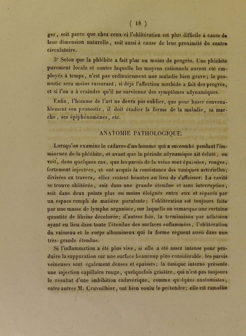 ger, soit parce que chez ceux-ci robliléralion est plus difficile à cause d« leur dimension naturelle, soit aussi à cause de leur proximité du centre circulatoire. 3° Selon que la phlébite a fait plus ou moins de progrès. Une phlébite purement locale et contre laquelle les moyens rationnels auront été em- ployés à temps, n’est pas ordinairement une maladie bien grave; le pro- nostic sera moins rassurant, si déjà l’affection morbide a fait des progrès, et si l’on a à craindre qu’il ne survienne des symptômes adynamiques. Enfin , l’homme de l’art ne devra pas oublier, que pour baiser convena- blement son pronostic, il doit étudier la forme de la maladie, sa mar- che, ses épiphénomènes, etc. * ANATOMIE PATHOLOGIQUE. Lorsqu’on examine le cadavre d’un homme qui a succombé pendant l’im- minence de la phlébite, et avant que la période adynamique ait éclaté , on t voit, dans quelques cas , que les parois de la veine sont épaissies, rouges fortement injectées, et ont acquis la consistance des tuniques artérielles; divisées en travers, elles restent béantes au lieu de s’affaisser^ La cavité se trouve oblitérée, soit dans une grande étendue et sans interruption, soit dans deux points plus ou moins éloignés entre eux et séparés'par un espace rempli de matière purulente; l’oblitération est toujours faite par une masse de lymphe organisée, sur laquelle on remarque une certaine quantité de fibrine décolorée; d’autres fois, la terminaison par adhésion ayant eu lieu dans toute l’étendue des surfaces enflammées, l’oblitération du vaisseau et le corps albumineux qui la forme régnent aussi dans une très-grande étendue. Si l’inflammation a été plus vive, si elle a été assez intense pour pro- duire la suppuration sur une surface beaucoup plus considérable, les parois veineuses sont également denses et épaisses; la tunique interne présente une injection capillaire rouge, quelquefois grisâtre , qui n’est pas toujours le résultat d’une imbibition cadavérique, comme quelques anatomistes , entre autres M. Cruveilhier, ont bien voulu le prétendre; elle est ramollie