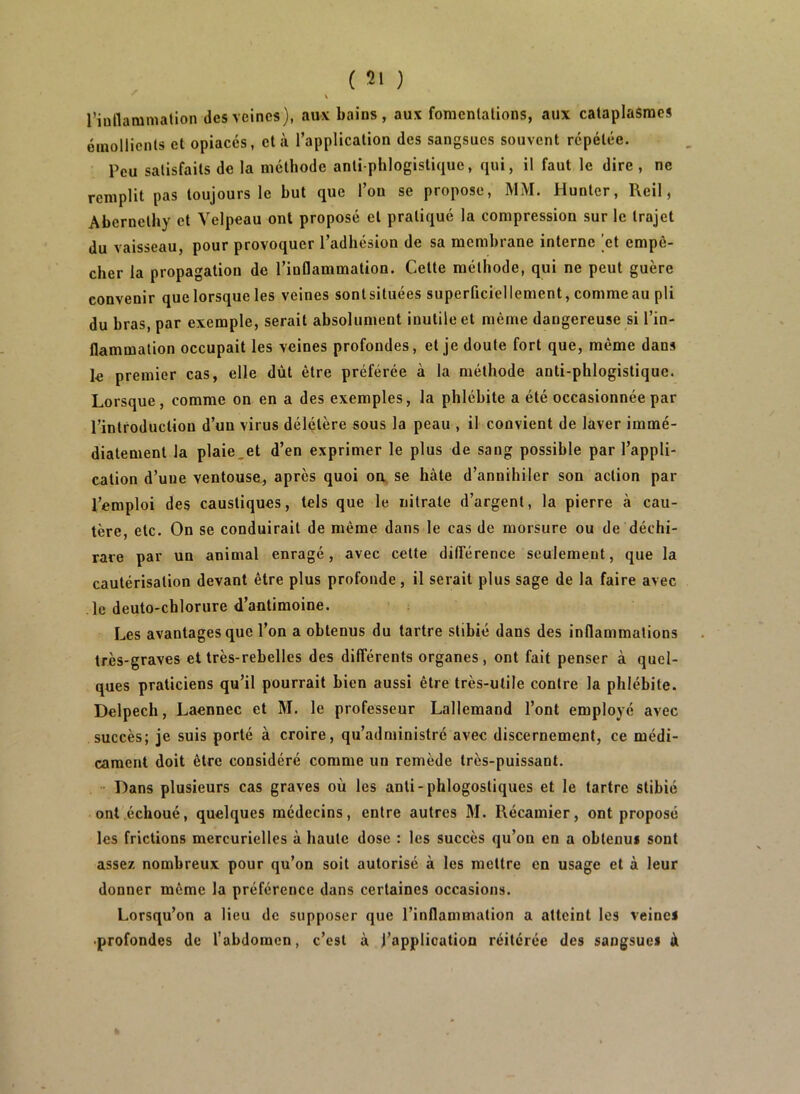 \ riullamniation des veines), aux bains, aux fonienlalions, aux cataplasmes éinollicnls et opiacés, et à l’application des sangsues souvent répétée. Peu satisfaits de la méthode anti phlogistique, qui, il faut le dire, ne remplit pas toujours le but que l’on se propose, MM. Huntcr, Reil, Abcrnethy et Velpeau ont proposé et pratiqué la compression sur le trajet du vaisseau, pour provoquer l’adhésion de sa membrane interne ’et empê- cher la propagation de l’inflammation. Cette méthode, qui ne peut guère convenir que lorsque les veines sontsituées superficiellement, comme au pli du bras, par exemple, serait absolument inutile et même dangereuse si l’in- flammation occupait les veines profondes, et je doute fort que, même dans le premier cas, elle dût être préférée à la méthode anti-phlogistique. Lorsque, comme on en a des exemples, la phlébite a été occasionnée par l’introduction d’un virus délétère sous la peau , il convient de laver immé- diatement la plaie,et d’en exprimer le plus de sang possible par l’appli- cation d’une ventouse, après quoi oa, se hâte d’annihiler son action par l’emploi des caustiques, tels que le nitrate d’argent, la pierre h cau- tère, etc. On se conduirait de même dans le cas de morsure ou de déchi- rare par un animal enragé, avec cette dififérence seulement, que la cautérisation devant être plus profonde, il serait plus sage de la faire avec le deuto-chlorure d’antimoine. Les avantages que l’on a obtenus du tartre stibié dans des inflammations très-graves et très-rebelles des différents organes, ont fait penser à quel- ques praticiens qu’il pourrait bien aussi être très-utile contre la phlébite. Delpech, Laennec et M. le professeur Lallemand l’ont employé avec succès; je suis porté à croire, qu’administré avec discernement, ce médi- cament doit être considéré comme un remède très-puissant. Dans plusieurs cas graves où les anti-phlogostiques et le tartre stibié ont échoué, quelques médecins, entre autres M. Récamier, ont proposé les frictions mercurielles à haute dose : les succès qu’on en a obtenus sont assez nombreux pour qu’on soit autorisé à les mettre en usage et à leur donner même la préférence dans certaines occasions. Lorsqu’on a lieu de supposer que l’inflammation a atteint les veines ■profondes de l’abdomen, c’est à l’application réitérée des sangsues à