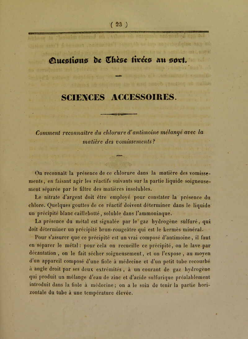 (üuestmns îi< itt&e au 0ovt. SCIENCES ACCESSOIRES. Comment reconnaître du chlorure d’antimoine mélangé avec la matière des vomissements? Ou reconnaît la présence de ce chlorure dans la matière des vomisse- ments , en faisant agir les réactifs suivants sur la partie liquide soigneuse- ment séparée par le filtre des matières insolubles. Le nitrate d’argent doit être employé pour constater la présence du chlore. Quelques gouttes de ce réactif doivent déterminer dans le liquide un précipité blanc caillebotté, soluble dans l’ammoniaque. La présence du métal est signalée par le gaz hydrogène sulfuré, qui doit déterminer un précipité brun-rougeàtre qui est le kermès minéral. Pour s’assurer que ce précipité est un vrai composé d’antimoine, il faut en séparer le métal: pour cela on recueille ce précipité, on le lave par décantation , on le fait sécher soigneusement, et on l’expose , au moyen d’un appareil composé d’une fiole à médecine et d’un petit tube recourbé à angle droit par ses deux extrémités , à un courant de gaz hydrogène qui produit un mélange d’eau de zinc et d’acide sulfurique préalablement introduit dans la fiole à médecine; on a le soin de tenir la partie hori- zontale du tube à une température élevée.