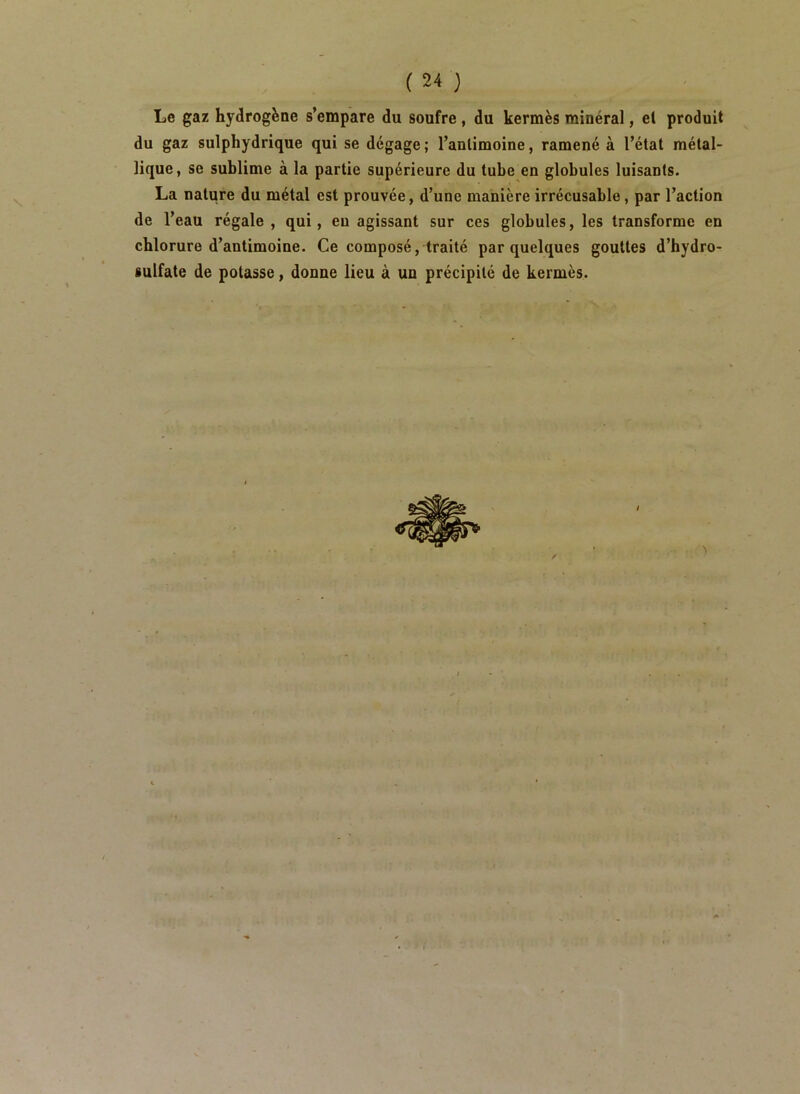 Le gaz hydrogène s’empare du soufre, du kermès minéral, el produit du gaz sulphydrique qui se dégage; l’antimoine, ramené à l’état métal- lique, se sublime à la partie supérieure du tube en globules luisants. La nature du métal est prouvée, d’une manière irrécusable, par l’action de l’eau régale , qui, eu agissant sur ces globules, les transforme en chlorure d’antimoine. Ce composé, traité par quelques gouttes d’hydro- sulfate de potasse, donne lieu à un précipité de kermès.