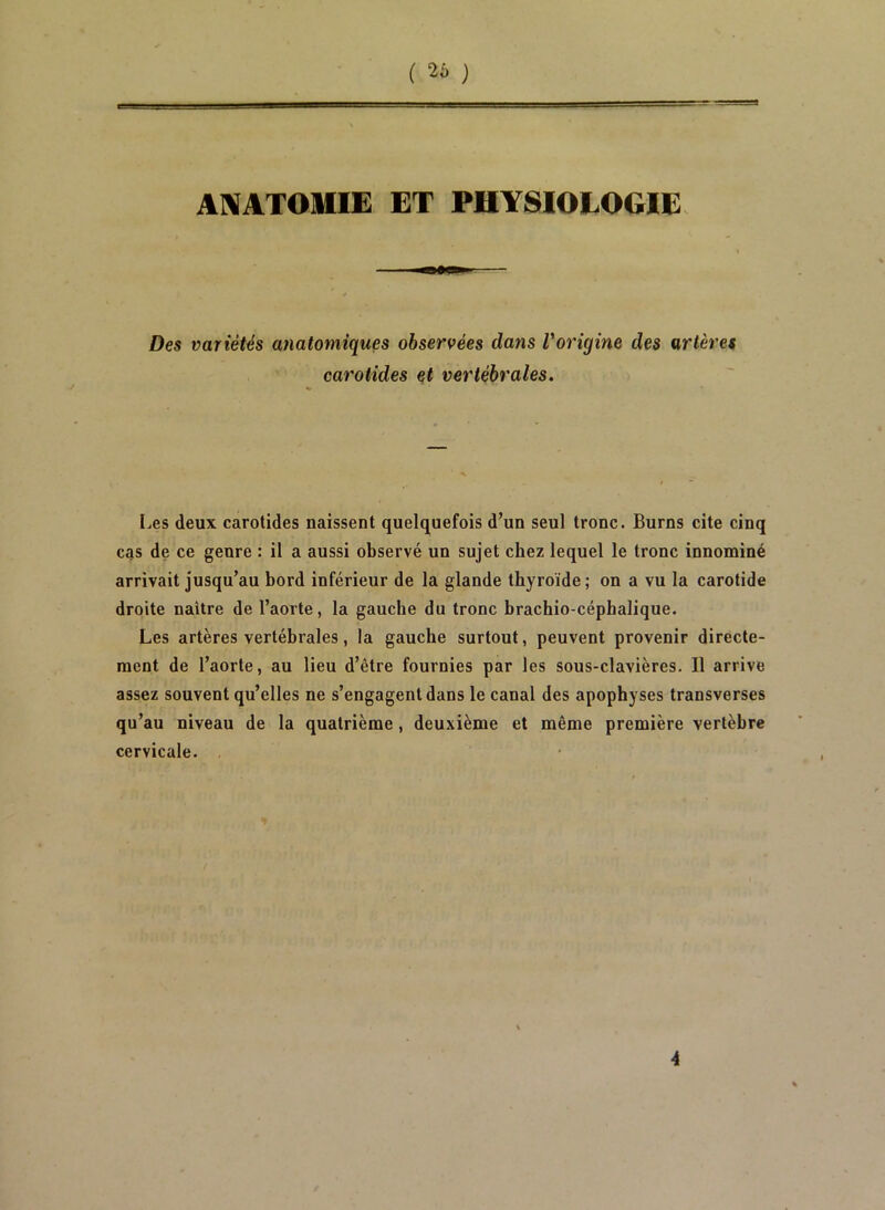 ( 2i- } ANATOMIE ET PHYSIOLOGIE. Des variétés anatomiques observées dans Vorigine des artères carotides et vertébrales. Les deux carotides naissent quelquefois d’un seul tronc. Burns cite cinq cas de ce genre : il a aussi observé un sujet chez lequel le tronc innominé arrivait jusqu’au bord inférieur de la glande thyroïde ; on a vu la carotide droite naître de l’aorte, la gauche du tronc brachio-céphalique. Les artères vertébrales, la gauche surtout, peuvent provenir directe- ment de l’aorte, au lieu d’être fournies par les sous-clavières. Il arrive assez souvent qu’elles ne s’engagent dans le canal des apophyses transverses qu’au niveau de la quatrième, deuxième et même première vertèbre cervicale. , 4