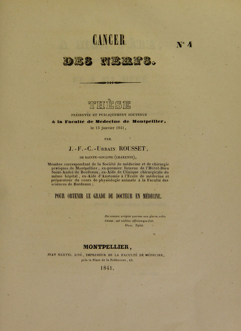N° 4 CANCER PRÉSENTÉE ET PUBLIQUEMENT SOUTENUE tV la Faculté de Médecine de Montpellier* le 13 janvier 1841, PAR J.-F.-C.-Urbain ROUSSET, DE sainte-souline.(charente), Membre correspondant de la Société de médecine et de chirurgie pratiques de Montpellier, ex-premier Interne de l’Hôtel-Dieu Saint-André de Bordeaux, ex-Aide de Clinique chirurgicale du même hôpital, ex-Aide d’Anatomie à l’Ecole de médecine et préparateur du cours de physiologie animale à la Faculté des sciences de Bordeaux ; - \ POljR OBTENIR LE GRADE DE DOCTEUR EN MÉDECINE. Da ventam scnpRt quorum non glorin no&û 6'au«a , ied utilitas o//îctumqu«/tiif. OviD. Epîsl. MONTPELLIER, JKAN MA.RTEL AtNE , IMPRIMEUR DE LA. FACULTE PE MÉDECINE, prêt U Place de la Préfcciuro, iO. 1841.