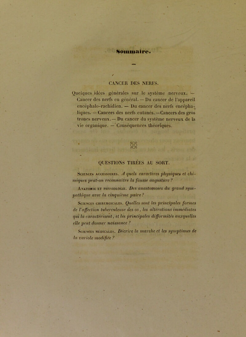 Nommai 1*0. CANCER DES NERFS. Quelques idées générales sur le système nerveux. — Cancer des nerfs en général. — Du cancer de l’appareil encéphalo-rachidien. — Du cancer des nerfs encépha- liques. — Cancers des nerfs cutanés. —Cancers des gros troncs nerveux. — Du cancer du système nerveux de la vie organique. — Conséquences théoriques. QUESTIONS TIRÉES AU SORT. SclE^CRs ACCESSOIRES.. A qucls cavacth'cs physiques et cht- utiques 2)cut-on reconnaitre la fausse anguslurc ? Anatomie et physiologie. Des anastomoses du grand sym- patlrique avec la cinquième paire ? Sciences chiucrcicales. Quelles sont les principales formes de l’affeclion tuberculeuse des os, les altérations immédiates qui la caractérisent, et les jmncijmles difformités auxquelles elle peut donner naissance ? Sciences médicales. Décrire la marche et les symptômes de ta variole modifiée ?