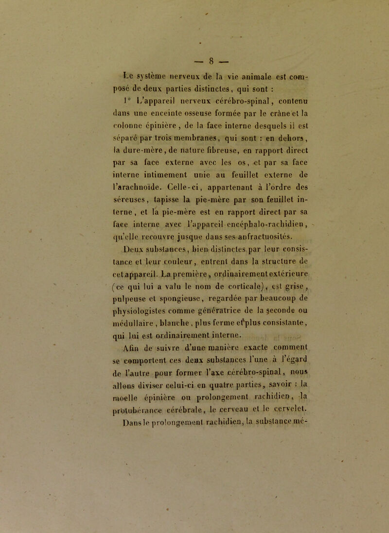 Le système nerveux de la vie animale est com- pose de deux parties distinctes, qui sont : 1“ 1/appareil nerveux cérébro-spinal, contenu dans une enceinte osseuse formée par le crâne et la colonne épinière , de la face interne desquels il est séparé par trois urembranes, qui sont : en dehors, la dure-mère, de nature fibreuse, en rapport direct par sa face externe avec les os, et par sa face interne intimement unie au feuillet externe de l’arachnoïde. Celle-ci, appartenant à l’ordre des séreuses, tapisse la pie-mère par son feuillet in- terne , et la pie-mère est en rapport direct par sa face interne avec l’appareil encépbalo-racbidien, ([u’cllc recouvre jusque dans ses anfractuosités. Deux substances, bien'distinctes par leur consis- tance et leur couleur, entrent dans la structure de cetappareil. La première, ordinairementextérieure (ce qui lui a valu le nom de corticale), est grise, pulpeuse et spongieuse, regardée par beaucoup de physiologistes comme génératrice de la seconde ou médullaire , blanche , plus ferme et'plus consistante, qui lui est ardinairement interne. Afin de suivre d’une manière exacte comment se comportent ces deux substances l’une à l’égard de l’autre pour former l’axe cérébro-spinal, nous allons diviser celui-ci en quatre parties, savoir : la moelle épinière ou prolongement rachidien, la protubérance cérébrale, le cerveau et le cervelet. Dans le prolongement rachidien, la substance mé-