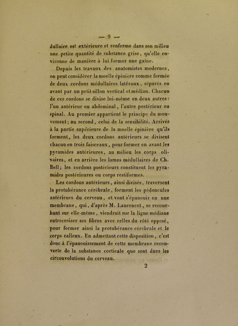 dullairc est extérieure et renferme dans son milieu une petite quantité de substance grise, qu’elle cn- \ironne de manière à lui former une gaine. Depuis les travaux des anatomistes modernes, on peut considérer la moelle épinière comme formée de deux cordons médullaires latéraux , séparés en avant par un petit sillon vertical et médian. Chacun de ces cordons se divise lui-même en deux autres: l’un antérieur ou abdominal, l’autre postérieur ou spinal. Au premier appartient le principe du mou- veraent; au second, celui de la sensibilité. Arrivés à la partie supérieure de la moelle épinière qu’ils forment, les deux cordons antérieurs se divisent chacun en trois faisceaux, pour former en avant les pyramides antérieures, au milieu les corps oli- vaires, et en arrière les lames médullaires de Ch. t Bell ; les cordons postérieurs constituent les pyra- mides postérieures ou corps rèstiformes. Les cordons antérieurs, ainsi divisés, traversent la protubérance cérébrale, forment les pédoncules antérieurs du cerveau, et vont s’épanouir en une membrane, qui, d’après M. Laurencet, se recour- bant sur elle-même , viendrait sur la ligne médiane entrecroiser ses fibres avec celles du coté opposé, pour former ainsi la protubérance cérébrale et le corps calleux. En admettant cette disposition , c’est > donc à l’épanouissement de cette membrane recou- verte de la substance corticale que sont dues les circonvolutions du cerveau. 2