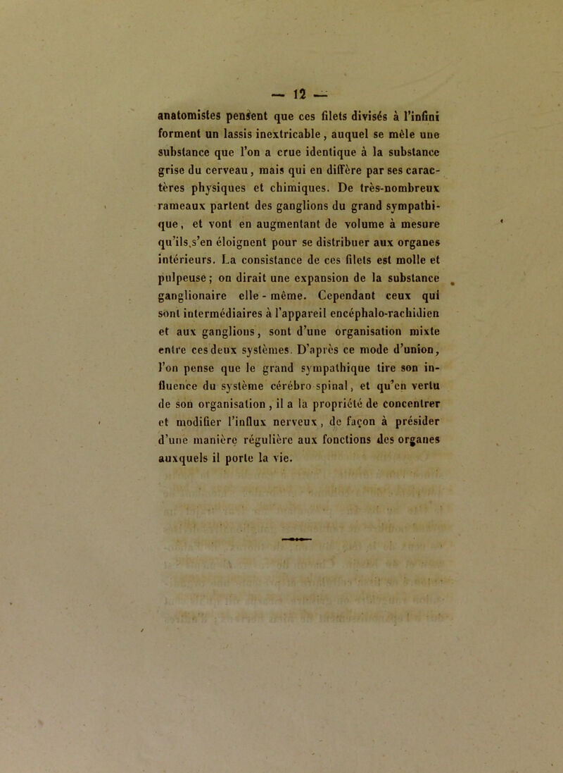 anatomistes pensent que ces filets divisés à l’infini forment un lassis inextricable, auquel se mêle une substance que l’on a crue identique à la substance grise du cerveau, mais qui en diffère par ses carac- tères physiques et chimiques. De très-nombreux rameaux partent des ganglions du grand sympathi- que, et vont en augmentant de volume à mesure qu’ils.s’en éloignent pour se distribuer aux organes intérieurs. La consistance de ces filets est molle et pulpeuse ; on dirait une expansion de la substance , ganglionaire elle - même. Cependant ceux qui sont intermédiaires à l’appareil encéphalo-rachidien et aux ganglions, sont d’une organisation mixte entre ces deux systèmes. D’après ce mode d’union, l’on pense que le grand sympathique lire son in- fluence du système cérébro spinal, et qu’en vertu de son organisation , il a la propriété de concentrer et modifier l’influx nerveux , de façon à présider d’une manière régulière aux fonctions des organes auxquels il porte la vie.