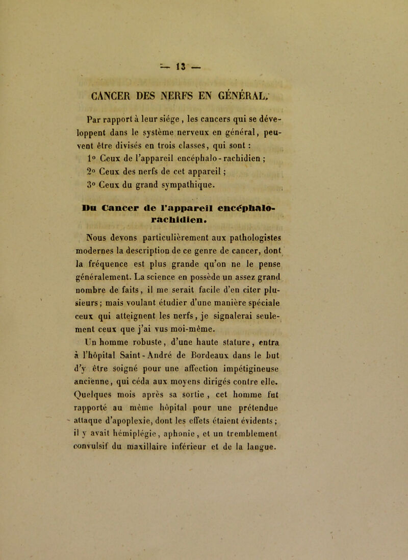 CANCER DES NERFS EN GÉNÉRAL; Par rapport à leur siège , les cancers qui se déve- loppent dans le système nerveux en général, peu- vent être divisés en trois classes, qui sont : 1® Ceux de l’appareil encéphale-rachidien ; 2® Ceux des nerfs de cet appareil ; 3“ Ceux du grand sympathique. Du Cancer fie l’appareil encéplialo- raclilfllen. Nous devons particulièrement aux pathologistes modernes la description de ce genre de cancer, dont la fréquence est plus grande qu’on ne le pense généralement. La science en possède un assez grand nombre de faits, il me serait facile d’en citer plu» sieurs; mais voulant étudier d’une manière spéciale ceux qui atteignent les nerfs, je signalerai seule- ment ceux que j’ai vus moi-même. Un homme robuste, d’une haute stature, entra à l’hôpital Saint-André de Bordeaux dans le but d’y être soigné pour une affection impétigineuse ancienne, qui céda aux moyens dirigés contre elle. Quelques mois après sa sortie , cet homme fut rapporté au même hôpital pour une prétendue - attaque d’apoplexie, dont les effets étaient évidents ; il y avait hémiplégie, aphonie, et un tremblement convulsif du maxillaire inférieur et de la langue.