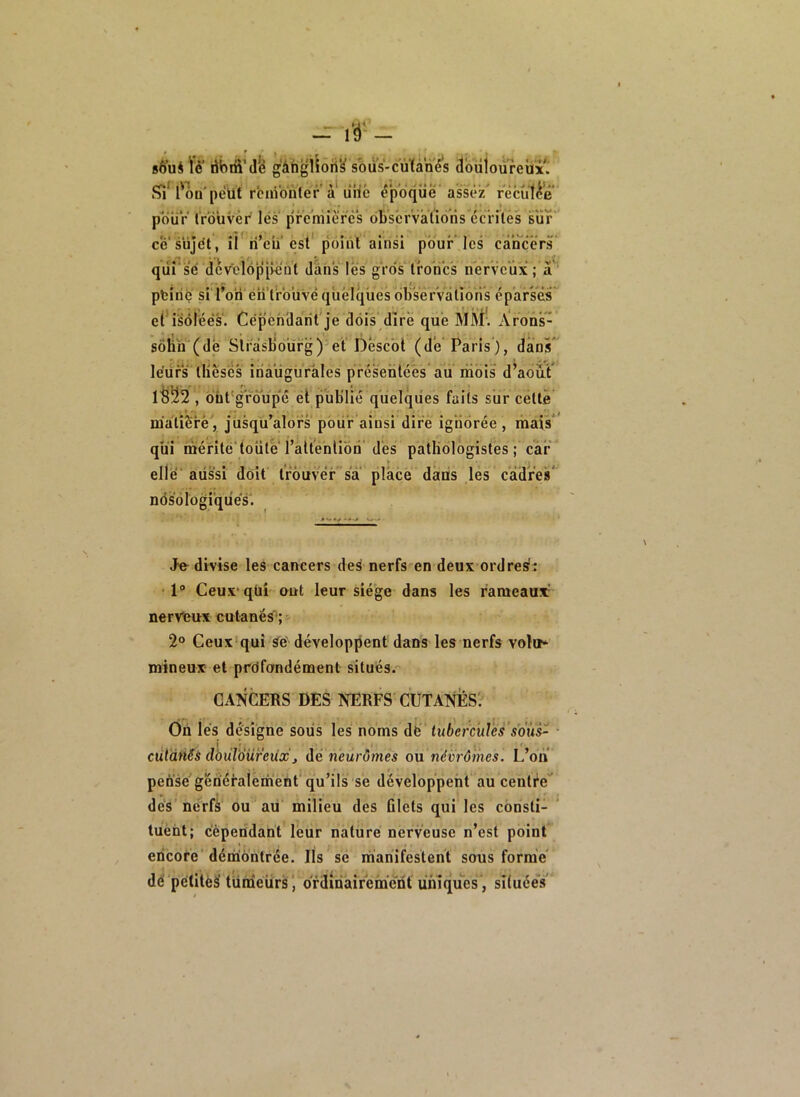 - ré- - sÈ^uS ïè’ übriiMfe g'âhgilon'^ sbus-cùïàné’s douloureux. l'on'peut rcnVonter a liilc époque' assez' récut^’e polir Ir’duvèr lës premières ob'sérvàiïoris éc'rilês sur c'é'süjét, ii ri’eu est' p'biiit ainsi pour* les cancer^ qiif 'se dcv^eiopivent dans lès gros troncs nerveux ; à^‘ pfeiriç si l’on én'trbuvé quelques bb's'ér'vàtions ép’arsès et'isolées. Cépèhdarit'je dois dire que MM'. Àrons- sôhn (de Sirâsbo'ürg)'et Descot (de Paris), dans*^ le'üfs tlièsés iriaiigiiràles présentées aii mois d’abut' , but' groupé et publié quelques faits sur cette m’alîèrè'^ jusqu’alors pbür’ainsi dire ig'ribrée, mais* qui mérité'toute l’aitenlibn’dès pathologistes; car elle'aussi doit trouver sa place dans lés cadres* ndsblogi’quès'. Je divise les cancers des nerfs en deux ordre^: • 1“ Ceux'qüi' eut leur siège dans les rameaux' nerveux cutanés'; 2° Ceux'qui ÿe' développent dans les nerfs volot* mineux et prbfondément situés. CANCERS DES NERFS CUTANES'. Ôn les désigne soiis les noms dë lub'ercules’s'dus- I ^ ^ ^ ^^ J^ ■ * . tt cüt'ànSs dbùl'àüreùx J àé neurômes ou névrôiiies. L’on pensé’généfalemènt'qu’ils se développent au centre dès nerfi ou au milieu des filets qui les cbnsti- luèht; c'èpeddant leur nature nerveuse n’est point encore' démontrée. Ils se manifestent sous forme' dè'pètitéà' tündeürs’, ordinairement uniques', sîtuéeV
