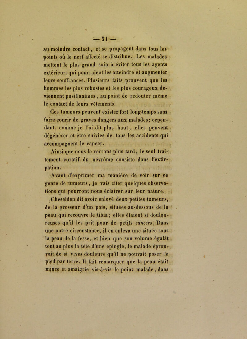 au moindre contact, et se propagent dans tous les points où le nerf affecté se distribue. Les malades mettent le plus grand soin à éviter tous les agents extérieurs qui pourraient les atteindre et augmenter leurs souffrances. Plusieurs faits prouvent que les hommes les plus robustes et les plus courageux de- viennent pusillanimes, au point de redouter même le contact de leurs vêtements. Ces tumeurs peuvent exister fort long temps sans faire courir de graves dangers aux malades; cepen- dant, comme je Pai dit plus haut, elles peuvent- dégénérer et être suivies de tous les accidents qui accompagnent le cancer. Ainsi que nous le verrons plus tard, le seul trai- • tement curatif du pévrôme consiste dans l’extir- , pation. Avant d’exprimer ma manière de voir sur ce genre de tumeurs, je vais citer quelques observa- tions qui pourront nous éclairer sur leur nature, s Cheselden dit avoir enlevé deux petites tumeurs, de la grosseur d’un pois, situées au-dessous de la . peau qui recouvre le tibia ; elles étaient si doulou- reuses qu’il les prit pour de petits cancers. Dans une autre circonstance, il en enleva une située sous la peau de la fesse, et bien que son volume égalât tout au plus la lêle d’une épingle, le malade éprou- yait de si vives douleurs qu’il ne pouvait poser le pied par terre. 11 fait remarquer que la peau était mince et amaigrie vis-à-vis le point malade, dans