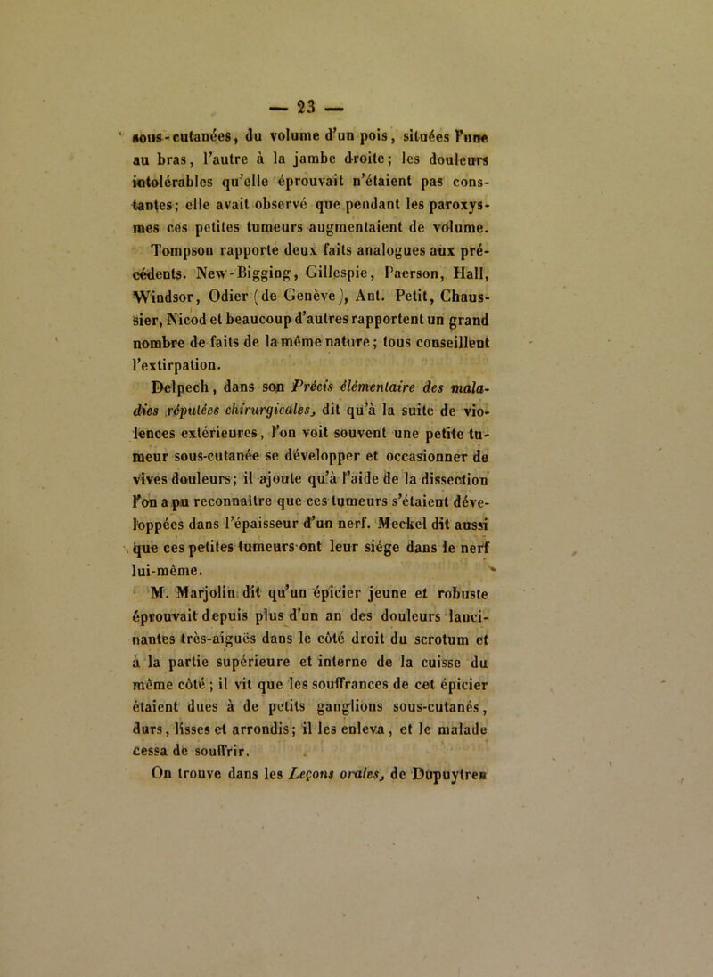 ' §ous-cutanées, du volume d’un pois, situées Fune au bras, l’autre à la jambe droite; les douleurs intolérables qu’elle éprouvait n’étaient pas cons- tantes; elle avait observé que pendant les paroxys- i mes ces petites tumeurs augmentaient de volume. Tompson rapporte deux faits analogues aux pré- cédents. New-Bigging, Gillespie, Paerson, Hall, Windsor, Odier (de Genève J, Ant. Petit, Chaus- sier, Nicod et beaucoup d’autres rapportent un grand nombre de faits de la même nature ; tous conseillent l’extirpation. Delpech, dans son Précis élémentaire des mala^ dies réputées chirurgicalesj dit qü’à la suite de vio- lences extérieures, l’on voit souvent une petite tu- meur sous-cutanée se développer et occasionner de vives douleurs; il ajoute qu’à l’aide de la dissection Fon a pu reconnaître que ces tumeurs s’étaient déve- loppées dans l’épaisseur d’un nerf. Mechel dit aussi i|uê ces petites tumeurs ont leur siège dans le nerf lui-même. ’’ ‘ M. Marjolihidit qu’un épicier jeune et robuste éprouvait depuis plus d’un an des douleurs'lanci- nantes très-aiguës dans le côté droit du scrotum et à la partie supérieure et interne de la cuisse du môme côté ; il vit que les souffrances de cet épicier étaient dues à de petits ganglions sous-cutanés, durs, lisses et arrondis; il les enleva, et le malade cessa de souffrir. On trouve dans les Leçons oralesj de Düpuytre*