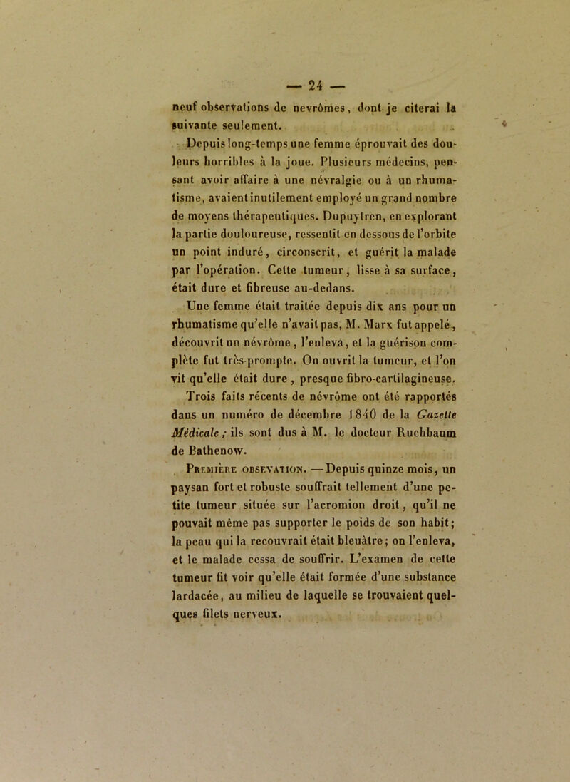 neuf observations de nevrômes, dont je citerai la suivante seulement. • Depuis long-temps une femme éprouvait des dou- leurs horribles à la joue. Plusieurs médecins, pen- sant avoir affaire à une névralgie ou à un rhuma- tisme, avaient inutilement employé un grand nombre de moyens thérapeutiques. Dupuytrcn, en explorant la partie douloureuse, ressentit en dessous de l’orbite un point induré, circonscrit, et guérit la malade par l’opération. Celte tumeur, lisse à sa surface, était dure et Bbreuse au-dedans. Une femme était traitée depuis dix ans pour un rhumatisme qu’elle n’avait pas, M. Marx fut appelé-, découvrit un névrôrae, l’enleva, et la guérison com- plète fut très prompte. On ouvrit la tumeur, et l’on vit qu’elle était dure , presque Bbro-carlilagineuse, Trois faits récents de névrome ont été rapportés dans un numéro de décembre 1840 de la Gazette Médicale ; ils sont dus à M. le docteur Ruchbaum de Balhenow. Première obsevation. —Depuis quinze mois, un paysan fort et robuste souffrait tellement d’une pe- tite tumeur située sur l’acromion droit, qu’il ne pouvait même pas supporter le poids de son habit; la peau qui la recouvrait était bleuâtre; on l’enleva, et le malade cessa de souffrir. L’examen de cette tumeur fit voir qu’elle était formée d’une substance lardacée, au milieu de laquelle se trouvaient quel- ques filets nerveux.
