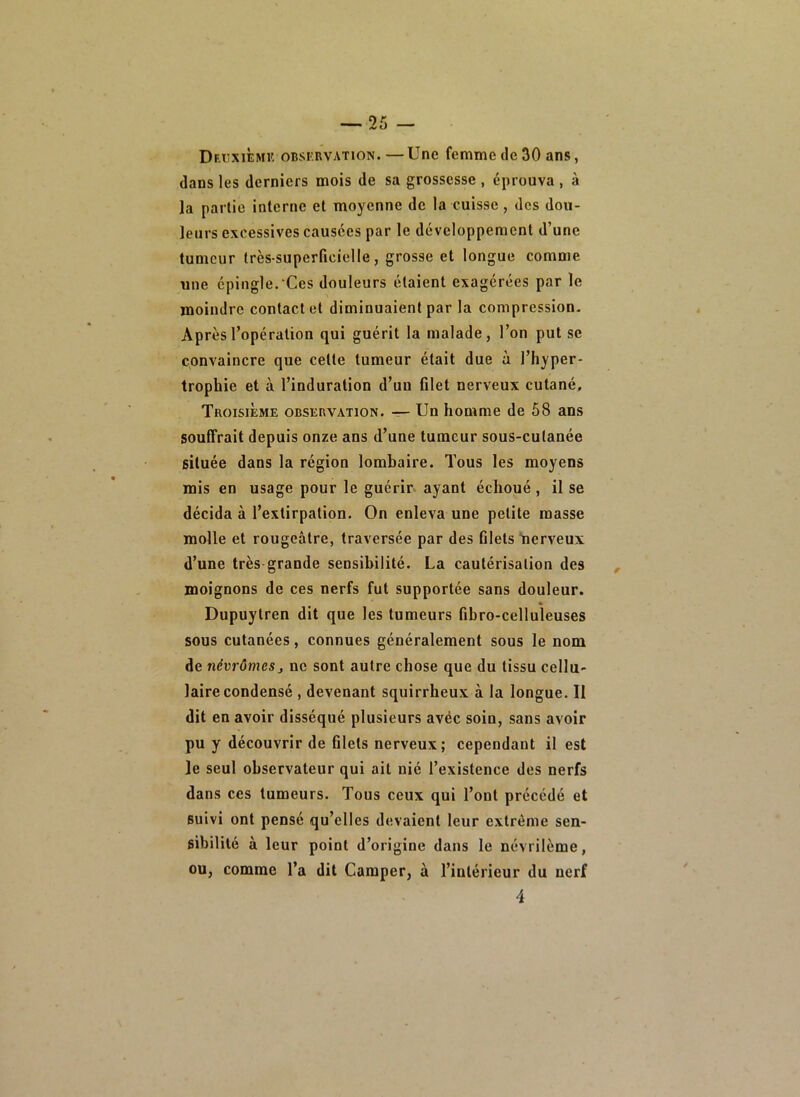 Dri'xièmk oBSKRVATiON. —Une femme de 30 ans, dans les derniers mois de sa grossesse , éprouva , à la partie interne et moyenne de la cuisse, des dou- leurs excessives causées par le développement d’une tumeur très-superficielle, grosse et longue comme une épingle. Ces douleurs étaient exagérées par le moindre contact et diminuaient par la compression. Après l’opération qui guérit la malade, l’on put se convaincre que celte tumeur était due à l’hyper- trophie et à l’induration d’uu filet nerveux cutané. Troisième observation. — Un homme de 58 ans souffrait depuis onze ans d’une tumeur sous-cutanée située dans la région lombaire. Tous les moyens mis en usage pour le guérir* ayant échoué , il se décida à l’extirpation. On enleva une petite masse molle et rougeâtre, traversée par des filets “nerveux d’une très grande sensibilité. La cautérisation des moignons de ces nerfs fut supportée sans douleur. * Dupuytren dit que les tumeurs fibro-celluleuses sous cutanées, connues généralement sous le nom de névrômeSj ne sont autre chose que du tissu cellu- laire condensé , devenant squirrheux à la longue. Il dit en avoir disséqué plusieurs avéc soin, sans avoir pu y découvrir de filets nerveux; cependant il est le seul observateur qui ait nié l’existence des nerfs dans ces tumeurs. Tous ceux qui l’ont précédé et suivi ont pensé qu’elles devaient leur extrême sen- sibilité à leur point d’origine dans le névrilème, ou, comme l’a dit Camper, à l’intérieur du nerf 4