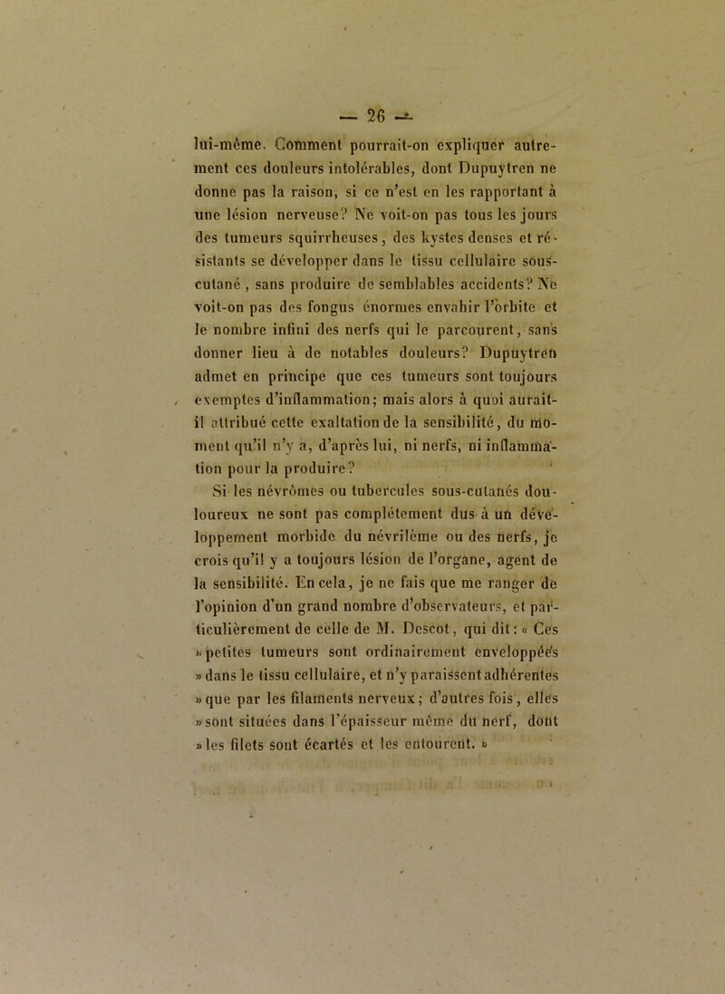lui-même. Comment pourrait-on expliquer autre- ment ces douleurs intolérables, dont Dupuytren ne donne pas la raison, si ce n’est en les rapportant à une lésion nerveuse? Ne voit-on pas tous les jours des tumeurs squirrheuses, des kystes denses et ré- sistants se développer dans le tissu cellulaire souS- cutané , sans produire de semblables accidents? No voit-on pas des fongus énormes envahir l’orbite et le nombre infini des nerfs qui le parcourent, sans donner lieu à de notables douleurs? Dupuytren admet en principe que ces tumeurs sont toujours exemptes d’inflammation; mais alors à quoi aurait- il attribué cette exaltation de la sensibilité, du nld- meut qu’il n’y a, d’après lui, ni nerfs, ni inflamma- tion pour la produire? Si les névrômes ou tubercules sous-cutanés dou- loureux ne sont pas complètement dUs à un déve- loppement morbide du névrilème ou des nerfs, je crois qu’il y a toujours lésion de l’organe, agent de la sensibilité. En cela, je ne fais que me ranger dé l’opinion d’un grand nombre d’observateurs, et par- ticulièrement de celle de M. Dcscot, qui dit; « Cés » petites tumeurs sont ordinairement enveloppées » dans le tissu cellulaire, et n’y paraissent adhérentes »que par les filaments nerveux; d’autres fois, elles «sont situées dans l’épaisseur môme du nerf, dont aies filets sont écartés et les entourent. »