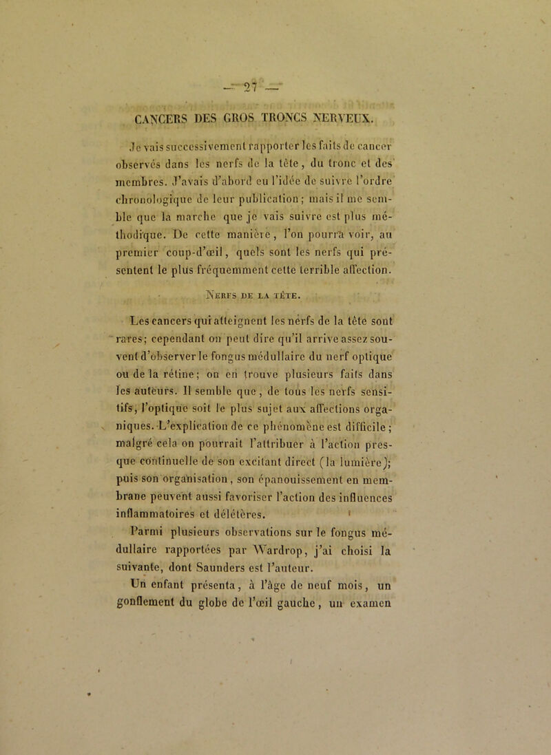 CANCERS DES GROS TRONCS NERVEUX. .Te vais successivement rapporter les faits de cancer observés dans les nerfs de la tète, du tronc et des’ membres, ,1’avais d’abord eu l’idée de suivre l’ordre chronologique de leur publication; mais il me sem- ble que la marche que je vais suivre est plus mé- thodique. De cette manière, l’on poiirrîi voir, au premier coup-d’œil, quels sont les nerfs qui pré- sentent le plus fréquemment cette terrible affection. Nerfs de la tête. Les cancers qui atteignent les nerfs de la tête sont “rares; cependant on peut dire qu’il arrive assez sou- vent d’observer le fongus médullaire du nerf optique ou de la rétine ; on en trouve plusieurs faits dans les autëurs. Il semble que, de tous lès nerfs sensi- tifs, l’optique soit le plus sujet aux affections orga- niques. L’explication de ce phénomèneest difûcile; malgré cela on pourrait l’attribuer à l’action pres- que continuelle de son excitant direct (la lumière); puis son organisation, son épanouissement en mem- brane peuvent aussi favoriser l’action des influences inflammatoires et délétères. ‘ Parmi plusieurs observations sur le fongus mé- dullaire rapportées par Wardrop, j’ai choisi la suivante, dont Saunders est l’atiteur. Un enfant présenta, à l’àge de neuf mois, un gonflement du globe de l’œil gauche, un examen /