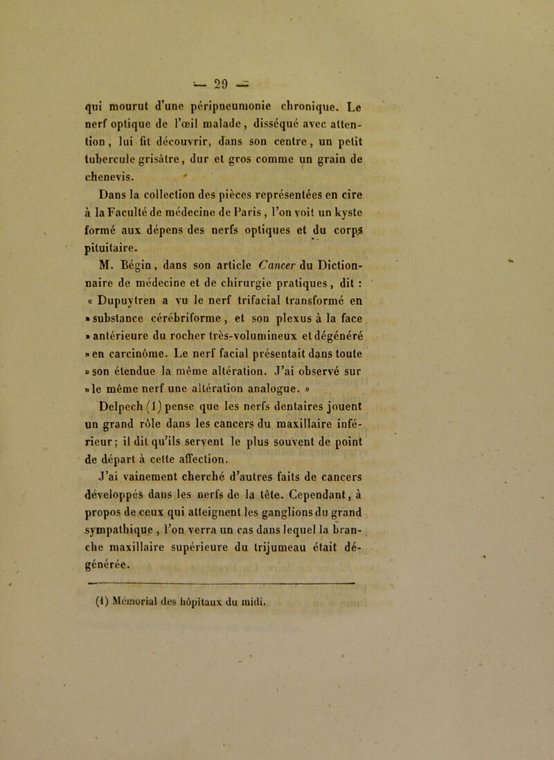 qui mourut d’une péripneumonie chronique. Le nerf optique de l’œil malade, disséqué avec atten- tion , lui fit découvrir, dans son centre, un petit tubercule grisâtre, dur et gros comme un grain de chenevis. ' Dans la collection des pièces représentées en cire à la Faculté de médecine de Paris, l’on voit un kyste formé aux dépens des nerfs optiques et du corp^ pituitaire. M. Bégin, dans son article Cancer du Diction- naire de médecine et de chirurgie pratiques, dit : « Dupuytren a vu le nerf trifacial transformé en ■ substance cérébriforme , et son plexus à la face • antérieure du rocher très-volumineux et dégénéré »en carcinome. Le nerf facial présentait dans toute »son étendue la même altération. J’ai observé sur »le même nerf une altération analogue. » Delpech (1) pense que les nerfs dentaires jouent un grand rôle dans les cancers du maxillaire infé- rieur ; il dit qu’ils servent le plus souvent de point de départ à cette affection. J’ai vainement cherché d’autres faits de cancers développés dans les nerfs de la tête. Cependant, à propos de ceux qui atteignent les ganglions du grand sympathique , l’on verra un cas dans lequel la bran-. che maxillaire supérieure du trijumeau était dé- générée. (t) Mémorial des hôpitaux du midi.