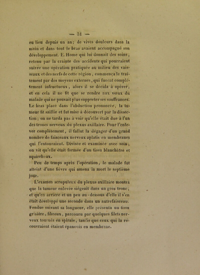 eu lieu depuis un an; de vives douleurs dans la main el dans tout le bras avaient accompagné son développement. E.Home qui lui donnait des soins, retenu par la crainte des accidents qui pourraient suivre une opération pratiquée au milieu des vais- seaux et des nerfs de cette région , commença le trai- tement par des moyens externes, qui furent complè- tement infructueux, alors il se décida à opérer, et en cela il ne fit que se rendre aux vœux du malade qui ne pouvait plus supporter ses souffrances. Le bras placé dans l’abduction prononcée, la tu'- meur fit saillie et fut mise à découvert par la dissec- tion ; on ne tarda pas à voir qu’elle était due à l’Un des troncs nerveux du plexus axillaire. Pour l’enle- ver complètement, il fallut la dégager d’un grand nombre de faisceaux nerveux aplatis en membranes qui l’entouraient. Divisée et examinée avec soin j on vit qu’elle était forinée d’un tissu blanchâtre et squirrheux. Peu de temps après l’opération, le malade fut atteint d’une fièvre qui amena la mort le septième jour. L’examOh sérupulëux du plexus axillaire montra que la tumeur enlevée siégeait dans un gros tronc, ‘ et qu’en arrière et un peu au-dessous d’elle il s’en était développé une seconde dans un autrefaisceau. Fendue suivant sa longueur, elle présenta un tissu grisâtre, fibreux, parcouru par quelques filets ner- veux tournés on spirale, tandis que ceux qui la ré‘ couvraient étaient épanouis en membrane.