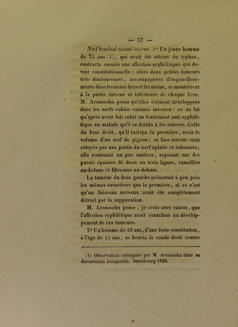 Nerf brachial cutané interne. 1° Un jeune homme de 25 ans (1), qui avait été atteint du typhus, Contracta ensuite une affection syphilitique qui de- vint constitutionnelle : alors deux petites tumeurs très-douloureuses , accompagnées d’engourdisse- ments dans les avant-bras et les mains, se montrèrent à la partie interne et inférieure de chaque bras. M. Aronssohn pensa qu’elles s’étaient développées dans les nerfs cubilo-cutanés internes : ce ne fut qu’après avoir fait subir un traitement anti-syphili- tique au malade qu’il se décida à les enlever. Celle du bras droit, qu’il extirpa la première, avait le volume d’un œuf de pigeon ; sa face interne était côtoyée, par une partie du nerf aplatie et rubannée; ^lle contenait un pus sanieux, reposant sur des parois épaisses de deux ou trois lignes, ramollies au-dedans et flbreuses au-dehors. La tumeur du bras gauche présentait à peu près les mêmes caractères que la première, si ce n’est qu’un faisceau nerveux avait été complètement détruit par la suppuration. M. Aronssohn pense , je crois avec raison, que l’affection syphilitique avait contribué au dévelop- pement de ces tumeurs. 2® Un homme de 40 ans, d’une forte constitution, à l’àge de i 1 ans, se heurta le coude droit contre (1) Observation consignée par M. Aronssohn dans sa dissertation inaugurale. Strasbourg 1822.
