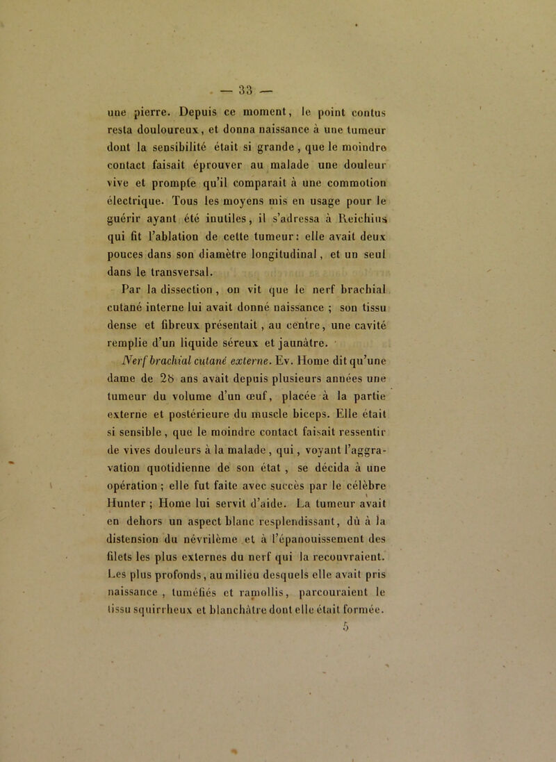 uue pierre. Depuis ce moment, le point contus resta douloureux., et donna naissance à une tumeur dont la sensibilité était si grande, que le moindre contact faisait éprouver au malade une douleur vive et prompte qu’il comparait à une commotion électrique. Tous les moyens mis en usage pour le guérir ayant été inutiles, il s’adressa à Reichius qui fit l’ablation de celte tumeur: elle avait deux pouces dans son diamètre longitudinal, et un seul dans le transversal. Par la dissection , on vit que le nerf brachial cutané interne lui avait donné naissance ; son tissu dense et fibreux présentait, au cetitre, une cavité remplie d’un liquide séreux et jaunâtre. ' Nerf brachial cutané externe. Ev. Home dit qu’une dame de 2b ans avait depuis plusieurs années une tumeur du volume d’un oeuf, placée à la partie externe et postérieure du muscle biceps. Elle était si sensible, que le moindre contact faisait ressentir de vives douleurs à la malade, qui, voyant l’aggra- vation quotidienne de son état , se décida à une opération ; elle fut faite avec succès par le célèbre \ Hunter ; Home lui servit d’aide. La tumeur avait en dehors un aspect blanc resplendissant, dù à la distension du névrilème et à l’épanouissement des filets les plus externes du nerf qui la recouvraient. 1-es plus profonds, au milieu desquels elle avait pris naissance, tuméfiés et raniollis, parcouraient le lissu squirrheux et blanchâtre dont elle était formée.