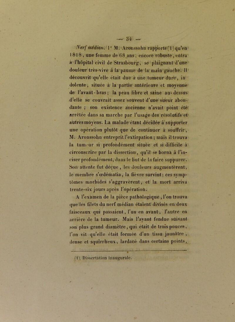 Nerf médian.' 1 ° M. ■•At’d’nssohn rapporté(1 ) qu’en' 1818, une femme de 68_ans, encore Tôbüsté, entra à l’hôpital civil de Strasbourg , sé plaignant d’uïiè' douleuT très-vive à la paumè de'la main'gauché'.'Il* découvrit'qu’elle était due à une tumeur duré', in-' dolente, située à la partie antérieufe et ràioyenne de l’avant-bras ; la peau libre et saine au-dessus’ d’elle se couvrait assez souvent d’une süeur aboti’ dan te ; son existence ancienne n’avait point été' arrêtée dans sa marche par l’usage des résolutifs et* autres moyens. La malade étant décidée à'supporter une opération plutôt que de continuer à souffrir', M. Aronssohn entreprit l’extirpation ; mais il trouva la tumeur si profondément située et si' difûcile à circonscrire par la dissection, qu’il se borna à l’in- ciser profondément, dans le but de la faire suppurer. Son attente fut déçue , les-douleurs augmentèrent, le membre s’œdématia, la fièvre survint : ces symp- tômes morbides s’aggravèrent, et la mort arriva trente-six jours après l’opération. A l’examen de la pièce pathologique , l’on trouva que les filets du nerf médian étaient divisés en deux faisceaux qui passaient, l’un en avant, l’autre en arrière de la tumeur. Mais l’ayant fendue suivant son plus grand diamètre, qui était de trois pouces, l’on vit qu’elle était formée d’un tissu jaunâtre , dense et squirrheux, lardacé dans certains points, (1), Dissertation inaugurale.