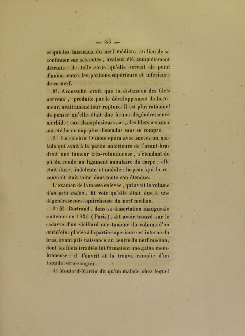 et que les faisceaux du nerf médian, au lieu de se continuer sur ses.cotés, avaient été complètement détruits; de telle sorte;.qu’elle servait de point d’union entre, les portions supérieure et inférieure de ce nerf. M. Aronssohn. croit que la distension des filets nerveux , produite par le développement de Ja. tu- meur, avaitamené leur rupture^Il est plus rationnel de penser qu’elle était due à, une dégénérescence morbide; car, dans plusieurs cas,.,des filets nerveux ont été beaucoup plus distendus sans se rompre. 2“ Le célèbre Dubois opéra avec,succès un ma- lade qui avait à la partie antérieure de l’avant-bras droit une tumeur très-volumineuse, s’étendant du pli du coude au ligament annulaire du carpe ; elle était dure, indolente et mobile; la peau qui la re- couvrait était saine dans toute son étendue. L’examen de la masse enlevée, qui avait le volume (Vun pelü melon^ fit voir qu’ellccétait. due à une dégénérescence squirrheuse du nerf médian. 3® M. Bertrand , dans.sa dissertation inaugurale soutenue en 1835 (Paris), dit avoir trouvé sur le cadavre d’un vieillard une tumeur du volume d’un œuf d’oie, placée à la partie supérieure et interne du bras, ayant pris naissance, au centre du nerf médian, dont les filets irradiés lui formaient une gaine mem- braneuse ; il l’ouvrit et la trouva remplie d’un liquide séro-sanguin. • 4° iVloutard-Martin dit qu’un malade chez lequel
