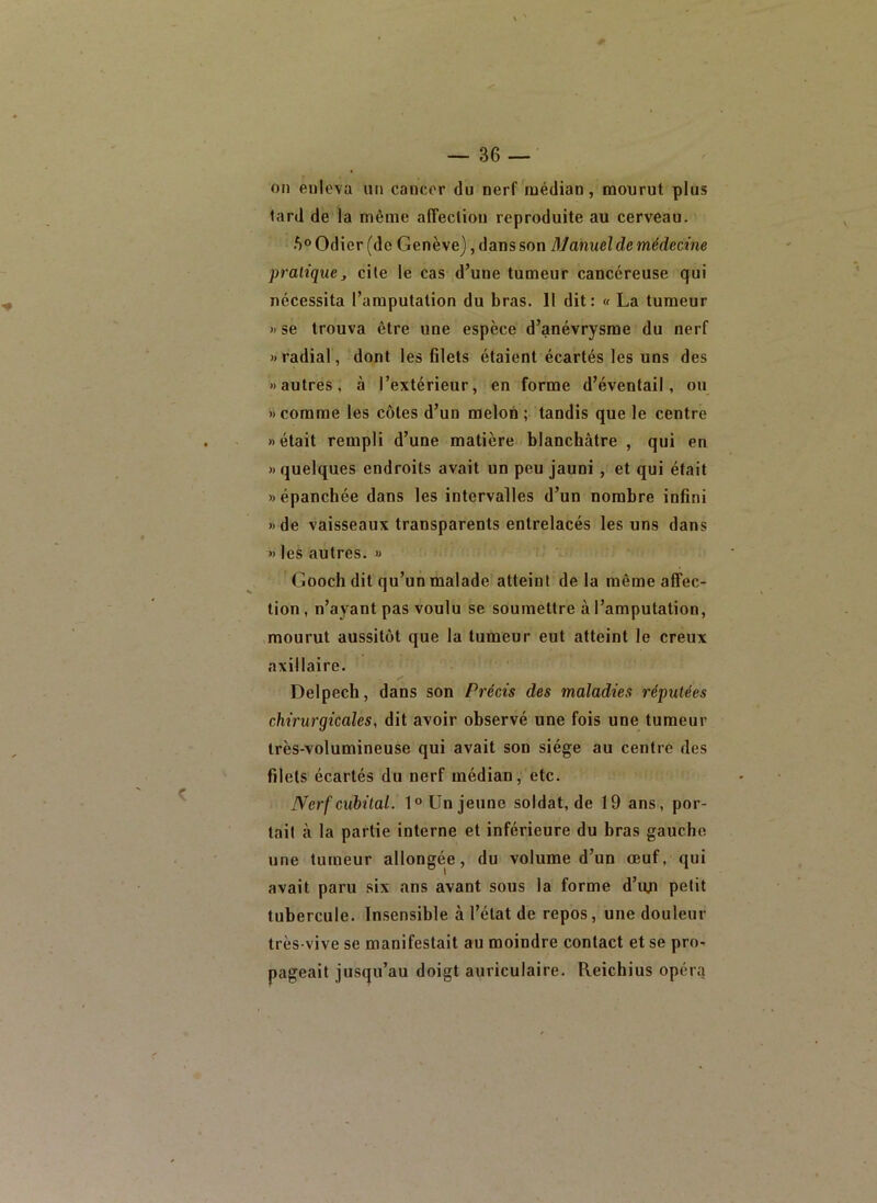 on enleva un cancer du nerf médian, mourut plus lard de la même alTecliou reproduite au cerveau. 5® Odier (de Genève), dans son Manuel de médecine pratique J cite le cas d’une tumeur cancéreuse qui nécessita l’amputation du bras. 11 dit: « La tumeur » se trouva être une espèce d’anévrysme du nerf «radial, dont les filets étaient écartés les uns des «autres, à l’extérieur, en forme d’éventail, ou « comme les côtes d’un melon ; tandis que le centre «était rempli d’une matière blanchâtre , qui en « quelques endroits avait un peu jauni , et qui était » épanchée dans les intervalles d’un nombre infini «de vaisseaux transparents entrelacés les uns dans » les autres. » Gooch dit qu’un malade atteint de la même affec- tion , n’ayant pas voulu se soumettre à l’amputation, mourut aussitôt que la tumeur eut atteint le creux axillaire. Delpech, dans son Précis des maladies réputées chirurgicales, dit avoir observé une fois une tumeur très-volumineuse qui avait son siège au centre des filets écartés du nerf médian, etc. Nerf cubital. 1° Un jeune soldat, de 19 ans, por- tail à la partie interne et inférieure du bras gauche une tumeur allongée, du volume d’un œuf, qui avait paru six ans avant sous la forme d’uji petit tubercule. Insensible à l’état de repos, une douleur très-vive se manifestait au moindre contact et se pro- pageait jusqu’au doigt auriculaire. Reichius opér.'j