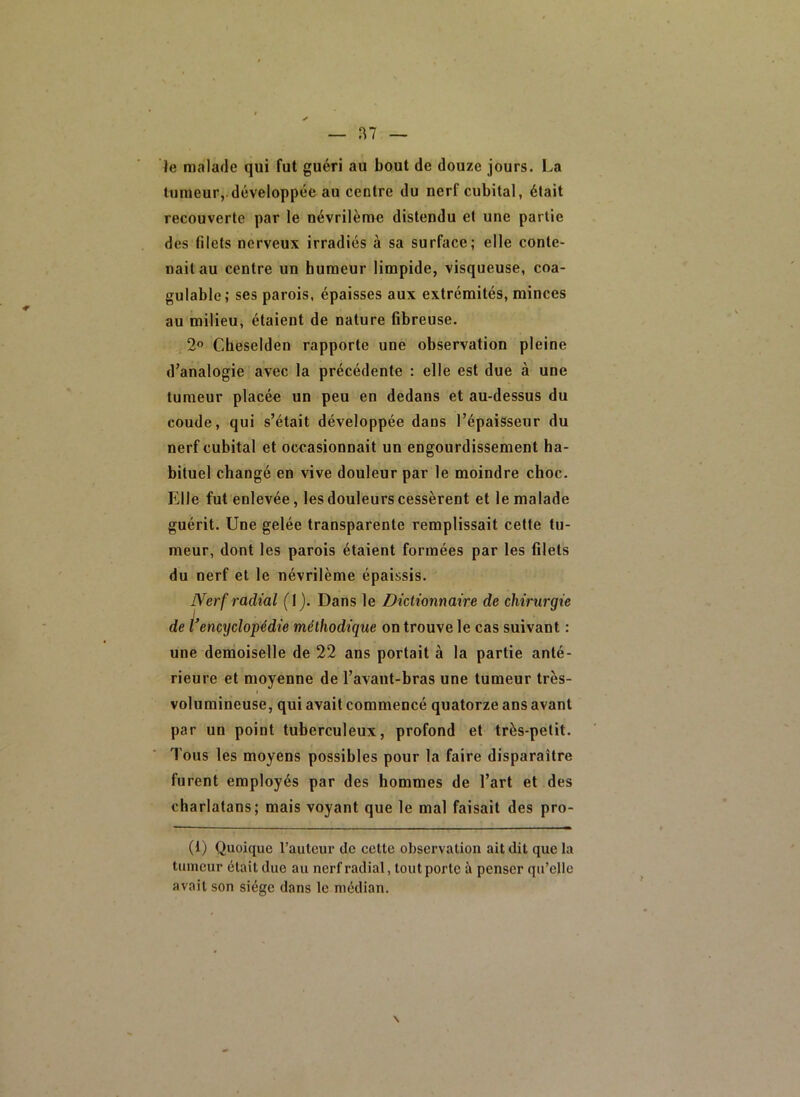 1^7 le malade qui fut guéri au bout de douze jours. La tumeur,.développée au centre du nerf cubital, était recouverte par le névrilème distendu et une partie des filets nerveux irradiés à sa surface; elle conte- nait au centre un humeur limpide, visqueuse, coa- gulable; ses parois, épaisses aux extrémités, minces au milieu, étaient de nature fibreuse. 2° Cheselden rapporte une observation pleine d’analogie avec la précédente : elle est due à une tumeur placée un peu en dedans et au-dessus du coude, qui s’était développée dans l’épaisseur du nerf cubital et occasionnait un engourdissement ha- bituel changé en vive douleur par le moindre choc. Elle fut enlevée, les douleurs cessèrent et le malade guérit. Une gelée transparente remplissait cette tu- meur, dont les parois étaient formées par les filets du nerf et le névrilème épaissis. Nerf radial (1). Dans le Dictionnaire de chirw'gie de encyclopédie méthodique on trouve le cas suivant : une demoiselle de 22 ans portait à la partie anté- rieure et moyenne de l’avant-bras une tumeur très- volumineuse, qui avait commencé quatorze ans avant par un point tuberculeux, profond et très-petit. Tous les moyens possibles pour la faire disparaître furent employés par des hommes de l’art et des charlatans; mais voyant que le mal faisait des pro- (1) Quoique l’auteur de cette observation ait dit que la tumeur était due au nerf radial, tout porte à penser qu’elle avait son siège dans le médian. \