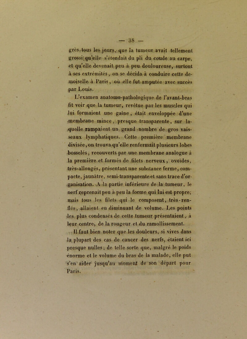 grèsptous les jûur^,i que la tumeuruavait tellement grossii qu’elle s’étendait du pli du coude au carpe, et qu’elle devenaiti peu à peu douloureuse, surtout à ses extrémités ,i on se décida à conduire cette de- moiselle à Paris, où.elle futiamputée avec succès par Louis. L’examen anatomo-pathologique de l’avant-bras fit voir que la tumeur, revêtue par les muscles qui Jui formaient une gaine , était enveloppée d’une menabrane mince , presque transparente, sur la- quelle Tatnpaient un grand/nombre de; gros vais- seaux lymphatiques. Cette première ' membrane divisée, on trouvarqu’elle renfermait plusieurs lobes bosselés, recouverts par une membrane analogue à la première et formés de filets nerveux, ovoïdes, très-allongés, présentant une substance ferme, com- pacte, jaunâtre, semi-transparente et sans trace d’or- ganisation. A da partie inférieure de la tumeur, le nerf ijeprenait peu à peu la forme qui lui est propre; , naais tous les filets qui rie composent, très-ren- flés, allaient en diminuant de volume. Les points des plus condensés de cette tumeur présentaient, à leur centre, de la rougeur et du ramollissement. .1 II faut bien noter que les douleurs, si vives dans la plupart des cas de cancer des nerfs, étaient ici presque nulles ; de telle sorte que, malgré le poids énorme et le volume du bras de la malade, elle put s’en'aider jusqu’au nioment de son ^départ pour Paris.