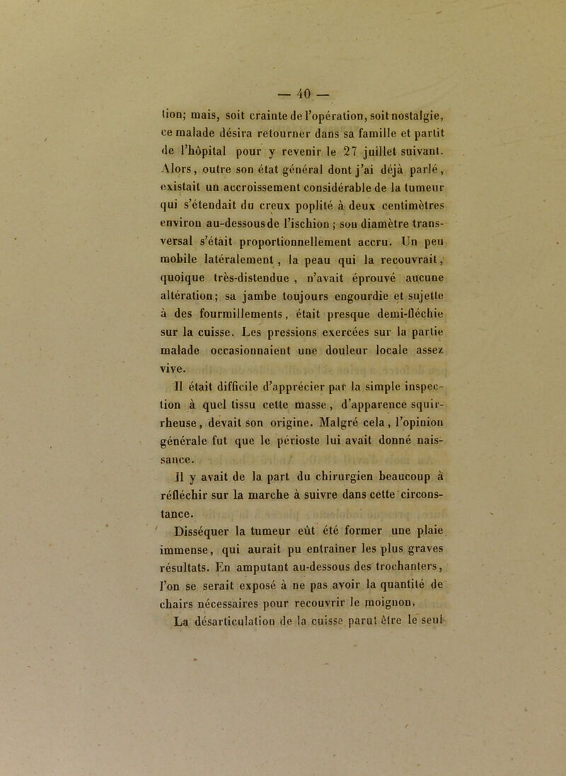 tion; mais, soit crainte de l’opération, soit nostalgie, ce malade désira retourner dans sa famille et partit de l’hôpital pour y revenir le 27 juillet suivant. Alors, outre son état général dont j’ai déjà parlé, existait un accroissement considérable de la tumeur qui s’étendait du creux poplité à deux centimètres environ au-dessous de l’ischion ; sou diamètre trans- versal s’étàit proportionnellement accru. Un peu mobile latéralement, la peau qui la recouvrait, quoique très-distendue , n’avait éprouvé aucune altération; sa jambe toujours engourdie et sujette à des fourmillements, était presque demi-Üéchie sur la cuisse. Les pressions exercées sur la partie malade occasionnaient une douleur locale assez vive. Il était difficile d’apprécier par la simple inspec- tion à quel tissu cette masse, d’apparence squir- rheuse, devait son origine. Malgré cela, l’opinion générale fut que le périoste lui avait donné nais- sance. Il y avait de la part du chirurgien beaucoup à réfléchir sur la marche à suivre dans cette circons- tance. ^ Disséquer la tumeur eût été former une plaie immense, qui aurait pu entraîner les plus graves résultats. En amputant au-dessous des trochanters, l’on se serait exposé à ne pas avoir la quantité de chairs nécessaires pour recouvrir le moignon. La désarticulation de la cuisse parut être le seul