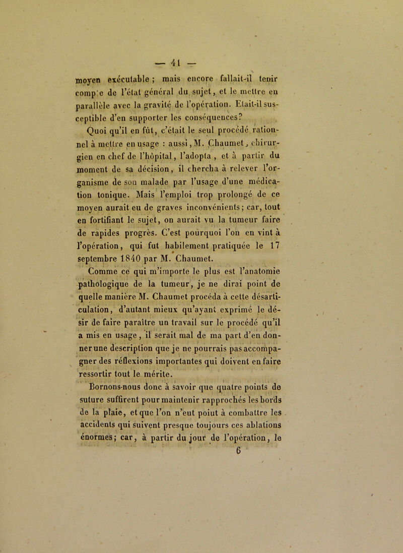moyen exécutable ; mais encore fallait-il tenir comp:c de l’étal général du sujet, et le mettre eu parallèle avec la gravité de l’opération. Etait-il sus- ceptible d’en supporter les conséquences? Quoi qu’il en fût, c’était le seul procédé ration- nel à mettre en usage : aussi, M. jChaumet^ eîiirur- gicn en chef de l’hôpital, l’adopta , et à partir du moment de sa décision, il chercha à relever l’or- ganisme de sou malade par l’usage d’une médica- tion tonique. Mais l’emploi trop prolongé de ce moyen aurait eu de graves inconvénients; car, tout en fortifiant le sujet, on aurait vu la tumeur faire de rapides progrès. C’est pourquoi l’on en vint à l’opération, qui fut habilement pratiquée le 17 septembre 1840 par M. Chaumet. Comme ce qui m’importe le plus est l’anatomie pathologique de la tumeur, je ne dirai point de quelle manière M. Chaumet procéda à cette désarti- culation, d’autant mieux qu’ayant exprimé le dé- sir de faire paraître un travail sur le procédé qu’il * • . / . .1 a mis en usage, il serait mal de ma part d’en don- nerune description que je ne pourrais pas accompa- gner des réflexions importantes qui doivent en faire ressortir tout le mérite. Bornons-nous donc à Savoir que quatre points de suture suffirent pour maintenir rapprochés les bords de la plaie, et que l’ou n’eut poiut à combattre les accidents qui suivent presque toujours ces ablations énormes; car, à partir du jour de l’opération, le ’ ‘ 6