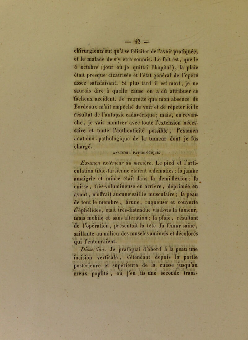 chirurgien n■ eut qu’à se féliciter de l’avoir pratiquée, et le malade de s’y être soumis. Le fait est, que le d octobre (jour où je quittai l’hôpital), la plaie était presque cicatrisée et l’état général de l’opéré assez satisfaisant. Si plus tard il est mort, je ne saurais dire à quelle cause on a dû attribuer ce fâcheux accident. Je regrette que mon absence de Éordeaux m’ait empêché de voir et de répéter ici le résultat de l’autopsie cadavérique ; mais, en revan«- che, je vais montrer avec toute l’extension néces- saire et toute l’authenticité possible , l'examen aoalomô-palliorogique de la tumeUr dont je fus chargé. AXATOMJE PATIlDLOGiQUE'. . % Examen extérieur du membre. Le pied k l’arti- culation tibio-tarsienne étaient œdématiés; la jambe amaigrie et miiice était dans l'a demi-flexion; Ih cuisse , très-volumineuse en arriére , déprimée en avant, n’blTrait aucune* saillie musculaire ; la peau de tout le membre , brune, rugueuse* et couverte d'^éphélides , était très-distendue vis à-vis la tumeur, mais mobile et sans altération ; la plaie, résultant je l’opération, ptésentait l‘a tète du fémur saine*, saillante au milieu des muscles amincis et décolorés qui l’entouraient. Dissection. Je pratiquai d’abord à fa peau une mcisiou verticale , s’étendant depuis la* partîe postérieure et supérieure de la cufsse jusqu’au créux poplité ^ où j’én . fis Une secondé trans-