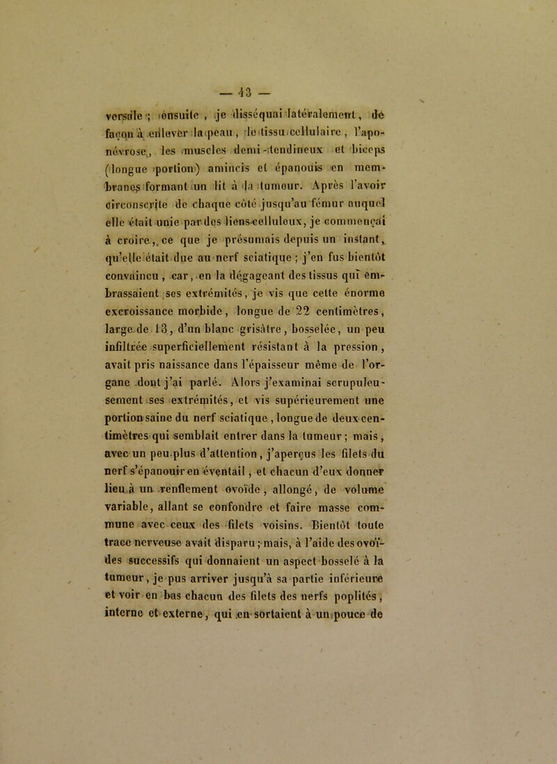 vorerile-; lonsuîic , .je iliaséquai latéraloment, faoqn'à erilovfcr ;Ia(pcau , rleilissuiccllulairc , l’apo- névrose,, les -muscles demi-ilcndineux et biceps (ilongue tporlion) amincis cl épanouis en mem- l)rane?iformant-un lit à da itumour. Après l’avoir circonscrite de chaque coté jusqu’au fémur auquel elle était unie pardes liens^elluloux, je commençai à croire,,ce que je présumais depuis un instant,, qu’elleiétait-due au>nerf sciatique ; j’en fus bientôt coavàincu , car,.en la dégageant des tissus quî em- brassaient, ses extrémités, je vis que cette énorme excroissance morbide, longue de 22 centimètres, large de 13, d’un blanc grisâtre, bosselée, un peu infiltrée superficiellement résistant à la pression, avait pris naissance dans l’épaisseur même de- l’or- gane .dont j’ai parlé. Alors j’examinai scrupuleu- sement ses extrémités, et vis supérieurement une portion saine du nerf sciatique , longue de deux cen- timètres qui semblait entrer dans la tumeur ; mais, avec un peu-plus d’attention, j’aperçus les filets du nerf s’épanouir en éventail j et chacun d’eux donner lienà un renflement ovoïde , allongé, de volume variable, allant se confondre et faire masse com- mune avec ceux des -filets voisins. Bientôt toute trace nerveuse avâit disparu ; mais, à l’aiide des ovoï- des successifs qui donnaient un aspect bosselé à la tumeur, je pus arriver jusqu’à sa partie inférieure et voir en bas chacun des filets des nerfs poplités, interne et externe, qui .em sortaient à uiiipoucc de