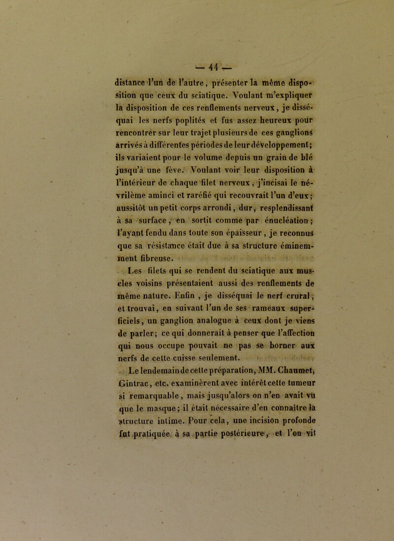 distance l’un dé l’autre, présenter la même dispo* sition que ceux du sciatique. Voulant m’expliquer la disposition de ces renflements nerveux, je dissé- quai les nerfs poplités et fus assez heureux pour rencontrer sur leur trajet plusieurs de ces ganglions arrivés à différentes périodes de leur développement ; ils variaient pourdé volume depuis un grain de blé jusqu’à une fève. Voulant voir leur disposition à l’intérieur de chaque filet nerveux, j’incisai le hé- vrilèmé aminci et raréfié qui recouvrait l’un d’eux ; aussitôt un petit corps arrondi, dur, resplendissant à sa surface ,' en sortit comme par énucléation ; l’ayant fendu dans toute son épaisseur , je reconnus que sa résistance était due à sa structure éminem- ment fibreuse. / .. , Les filets qui se rendent du sciatique aux mus- cles voisins présentaient aussi des renflements de même nature. Enfin , je disséquai le nerf crutal, et trouvai, en suivant l’un de ses rameaux super- ficiels, un ganglion analogue à ceux dont je viens de parler ; ce qui donnerait à penser que l’affection qui nous occupe pouvait ne pas se borner aux nerfs de celte cuisse seulement. ■ » ■ . •îi 'f ,- Lelendemainde cette préparation, MM. Chaumet^ jGintrac, etc.'examinèrent avec intérêt cette tumeur si remarquable, mais jusqu’alors on n’en avait vil que le masque ; il était nécessaire d’en connaître la structure intime. Pour cela, une incision profonde fut pratiquée, à sa,partie postérieure, et l’on vit