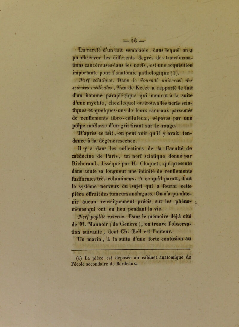 'L'a ràrïîl'é â’un'fait âerafblablé, dans lequel on-a pu observer les différents degrés des transforma- tions cancéreusesdans les nerfs,-est une acquisition importante pour l’anatomie pathologique (1). ! Nerf scialtque. Dans -le Û-onrnal nnwersél dus «fences médkahs , Na.n de Keeze a rapporté'le'fait d’im homme paraplégique qui mourut à la suite d^une myélite, chez leque-1-ou‘trouva'les nerfe scia- tiques et quélques-uns'de'leurs rameaux'parsemés de 'renflements flbro-celluleux, séparés par une pulpe mollasse d’un gris tirant sur le rouge. Tf’après ce fait,*on peut voir qu’il yavait 'ten- dance'à la dégénérescence. Il-y a dans 'les collections de la 'Faculté de médecine de Paris, un nerf sciatique donné par Richerand, disséqué par H. Cloquet, qui présente dans (toute sa longueur une infinité de renflements fusiformes très-volumineux. A-ce qu’ibparaît, tout le système nerveux du jsojOt qui a fourni celte pièce offrait des tumeurs analogues. On ri’a pu obte- nir aucun Tcnsergnement précis sur les phéno-» mènes qui ont eu lieu pendaut la vie. Nerf poplité externe. Dans le mémoire déj à cité de M. Maunoir'fde Genève), on trouve l’observa- tion suivante, dont Ch. Bell est l’auteur. Un marin, à la suite d’une forte contusion au (1) La pièce est déposée au cabinet, anatomique de l’école secondaire de Bordeaux. ^