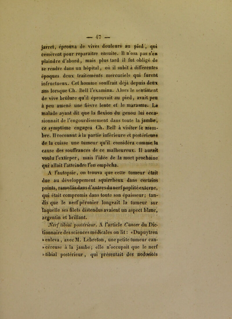jarret, éprouva de vives douleurs au pied\, qui cessèrent pour reparaître ensuite. Il n’osa pas s’en plaindre d’abord., mais plus tard il fut obligé de se rendre dans un hôpital, où il subit à difîérentcs époques deux traitements mercuriels qui furent infructueux. Cet homme souffrait déjà depuis deux ans lorsque Ch. Bell l’examina. Alors le sentiment de vive hrùlure qu’il éprouvait au pied, avait peu à peu amené une fièvre lente et le marasme:. Le malade ayant dit que la flexion du genou lui oeca* sionnait de l’engourdissement dans toute la jambe, ce symptôme engagea Ch. Bell à visiter le mem- bre. 11 reconnut à la partie inférieure et postérieure de la cuisse une tumeur qu’il considéra comme; >a cause des souffrances de ce malheureux. Il aurait voulu l’extirper, mais l’idée de la mort prochmne qui allait l’atteindre l'en empêcha. A l’autopsie, on trouva que eette‘ tumeur était due au développement squirrheux dans certains points, ramolli&dansd’autresdU'Qerf poplité externe, qui était compromis dans toute son épaisseur; tan- dis que le nerf péronier longeait la tumeur sur laquelle ses filets distendus avaient un aspect blanc, argentin et brillant. JVérf tibial postérieur. A rartlcîe Cancer du Dic- tionnaire des sciences médicales on lit : « Dupuy tren » enleva, avecM. Lebreton, une petite tumeur can- «céreusc à la jambe; elle n’occupait que le nerf » tibial postérieur , qui présentait des nodosités
