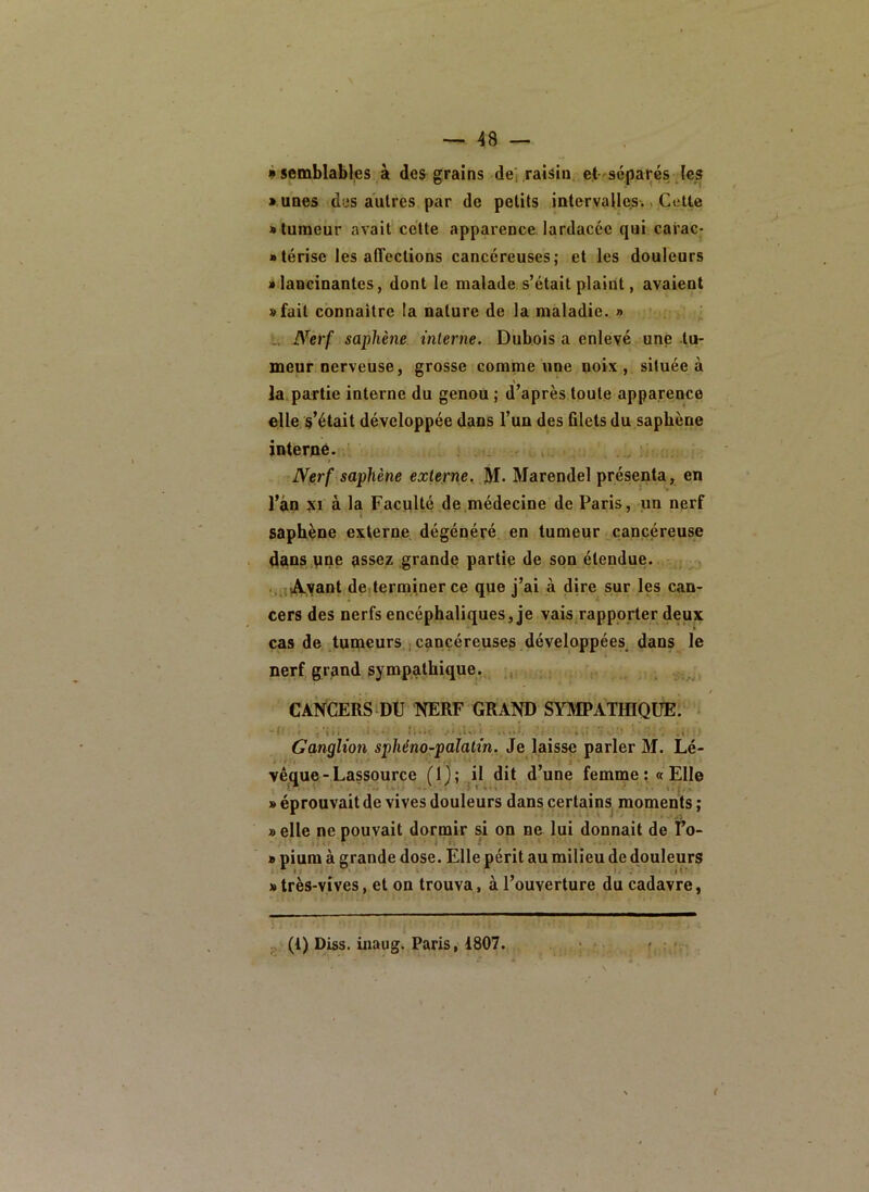 à semblables à des grains del raisin et séparés Jes « unes des autres par de petits intervalles.. Cette J» tumeur avait cette apparence lardacée qui carac- • térise les affections cancéreuses; et les douleurs i lancinantes, dont le malade s’était plaint, avaient »fait connaître la nature de la maladie. » : U Nerf saphène interne. Dubois a enlevé une -tu- meur nerveuse, grosse comme une noix, située à \ la partie interne du genou ; d’après toute apparence elle s’était développée dans l’un des filets du saphène interné. ‘ Nerf saphène externe^ M- Marendel présenta, en l’àn SI à la Faculté de médecine de Paris, un nerf saphène externe dégénéré en tumeur cancéreuse dans.yne assez grande partie de son étendue. Ayant deiterminer ce que j’ai à dire sur les can- cers des nerfs encéphaliques, je vais rapporter deux * cas de tumeurs, j cancéreuses développées^ dans le nerf grand sympathique. ,, CANCERS DtJ NERF GRAND SYMPATfflQÜE. ^  f•’ .1*1 . - t A I 4X n >, r ■ = • ,; ^ ** Ganqlion sphéno-paîatin. Je \&isse parler M. Lé- vêque-Lassource (1); il dit d’une femme: «Elle » éprouvait de vives douleurs dans certains moments ; » elle ne pouvait dormir si on ne lui donnait de Fo- » pium à grande dose. Elle périt au milieu de douleurs » très-vives, et on trouva, à l’ouverture du cadavre, ^.,v(i) Diss. inaug. Paris, 1807.