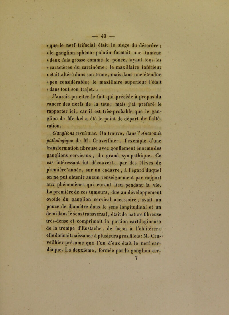 • que le neff trifacial était le siège du désordre; • le ganglion spliéno-palatin formait une tumeur • deux fois grosse comme le pouce, ayant tous les «caractères du carcinome; le maxillaire inférieur • était altéré dans son tronc, mais dans une étendue «peu considérable; le maxillaire supérieur l’était » dans tout son trajet. » J’aurais pu citer le fait qui précède à propos du cancer des nerfs de la tête ; mais j’ai préféré le rapporter ici, car il est très-probable que le gan- glion de Meckel a été le point de départ de l’alté- ration. Ganglions cervicaux. On trouve, dansl’^natomie pathologique de M. Cruveilhier , l’exemple d’une transformatiob fibreuse avec gonflement énorme des ganglions cervicaux, du grand sympathique. Ce cas intéressant fut découvert, par des élèves de première'année, sur un cadavre, à l’égard duquel on ne put obtenir aucun renseignement par rapport aux phénomènes qui eurent lieu pendant la vie. La première de ces tumeurs, due au développement ovoïde du ganglion cervical accessoire, avait un pouce de diamètre dans le sens longitudinal et un demidans le sens transversal, était de nature fibreuse très-dense et comprimait 1a portion cartilagineuse de la trompe d’Eustache , de façon à l’oblitérer;* elledorinaitnaissance à plusieursgros.filets : M. Cru-' veilhier présume que l’un d’eux était le nerf car- diaque. La deuxième, formée par le ganglion cer- 7