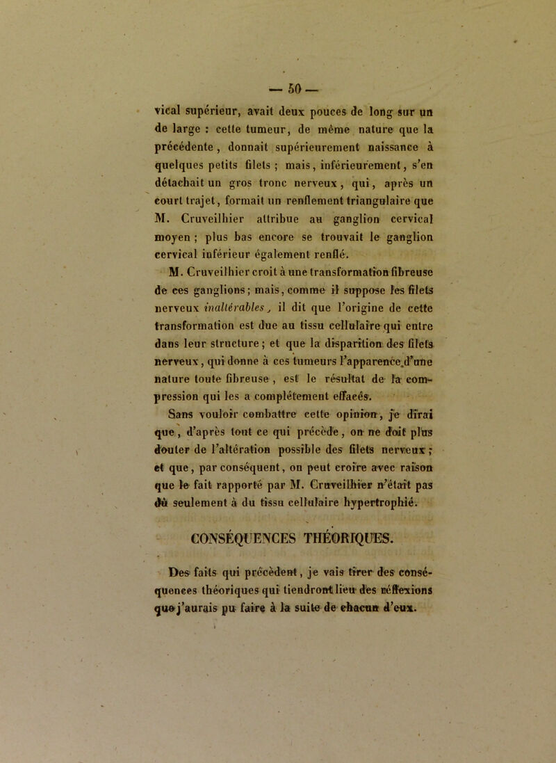 -50 — vical supérieur, avait deux pouces de long sur un de large ; cette tumeur, de même nature que la précédente, donnait supérieurement naissance à quelques petits filets ; mais, inférieurement, s'en détachait un gros tronc nerveux, qui, après un court trajet, formait un renflement triangulaire que M. Cruveilhier attribue au ganglion cervical moyen ; plus bas encore se trouvait le ganglion cervical inférieur également renflé. M. Cruveilhier croit à une transformation fibreuse de ces ganglions; mais,comme il suppose les filets nerveux inallérâbles il dit que l’origine de celte transformation est due au tissu cellulaire qui entre dans leur structure ; et que la disparition, des filets nerveux, qui donne à ces tumeurs l’apparenée.d*nne nature toute fibreuse , est le résultat de fa coi»- pcession qui les a complètement efifaeés. Sans vouloir combattre cette opinion, je dirai que, d’après tout ce qui précède, on ne doit plus douter de rattération possible des filets nerveux ; et que, par conséquent, on peut croire avec raison que Ifr fait rapporté par M. Cruveilbiér n’était pas du seulement à du tissu cellulaire hypertrophié. CONSÉQUENCES THÉORIQUES. Des faits qui précèdent, je vais tirer des consé- quouees théoriques qui tiendront lien dés Béftéxîons qu»j’aurais pu faire à la suite de ehactm d’eux.